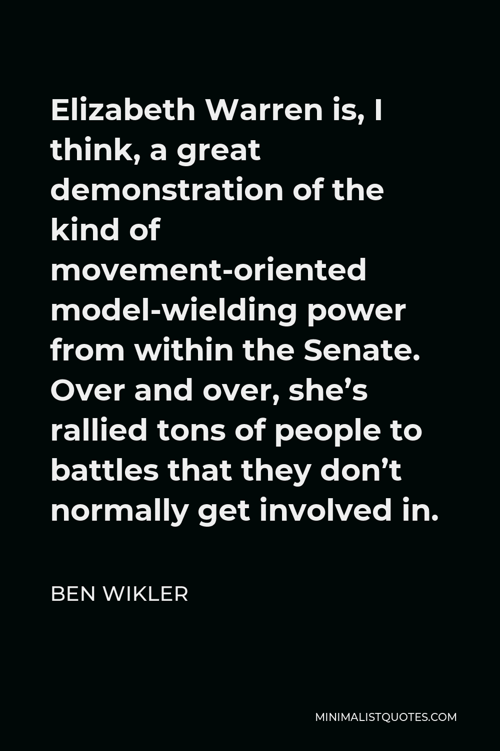 Ben Wikler Quote - Elizabeth Warren is, I think, a great demonstration of the kind of movement-oriented model-wielding power from within the Senate. Over and over, she’s rallied tons of people to battles that they don’t normally get involved in.