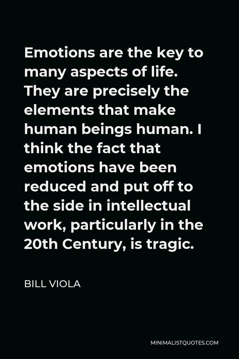 Bill Viola Quote - Emotions are the key to many aspects of life. They are precisely the elements that make human beings human. I think the fact that emotions have been reduced and put off to the side in intellectual work, particularly in the 20th Century, is tragic.