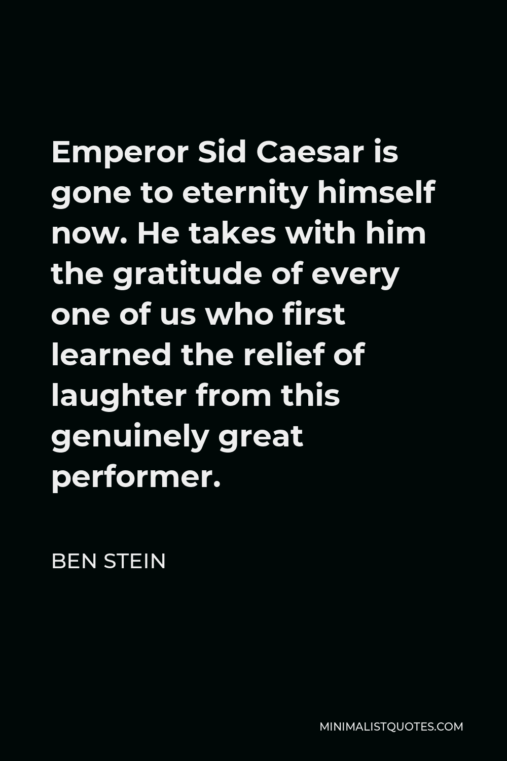 Ben Stein Quote - Emperor Sid Caesar is gone to eternity himself now. He takes with him the gratitude of every one of us who first learned the relief of laughter from this genuinely great performer.