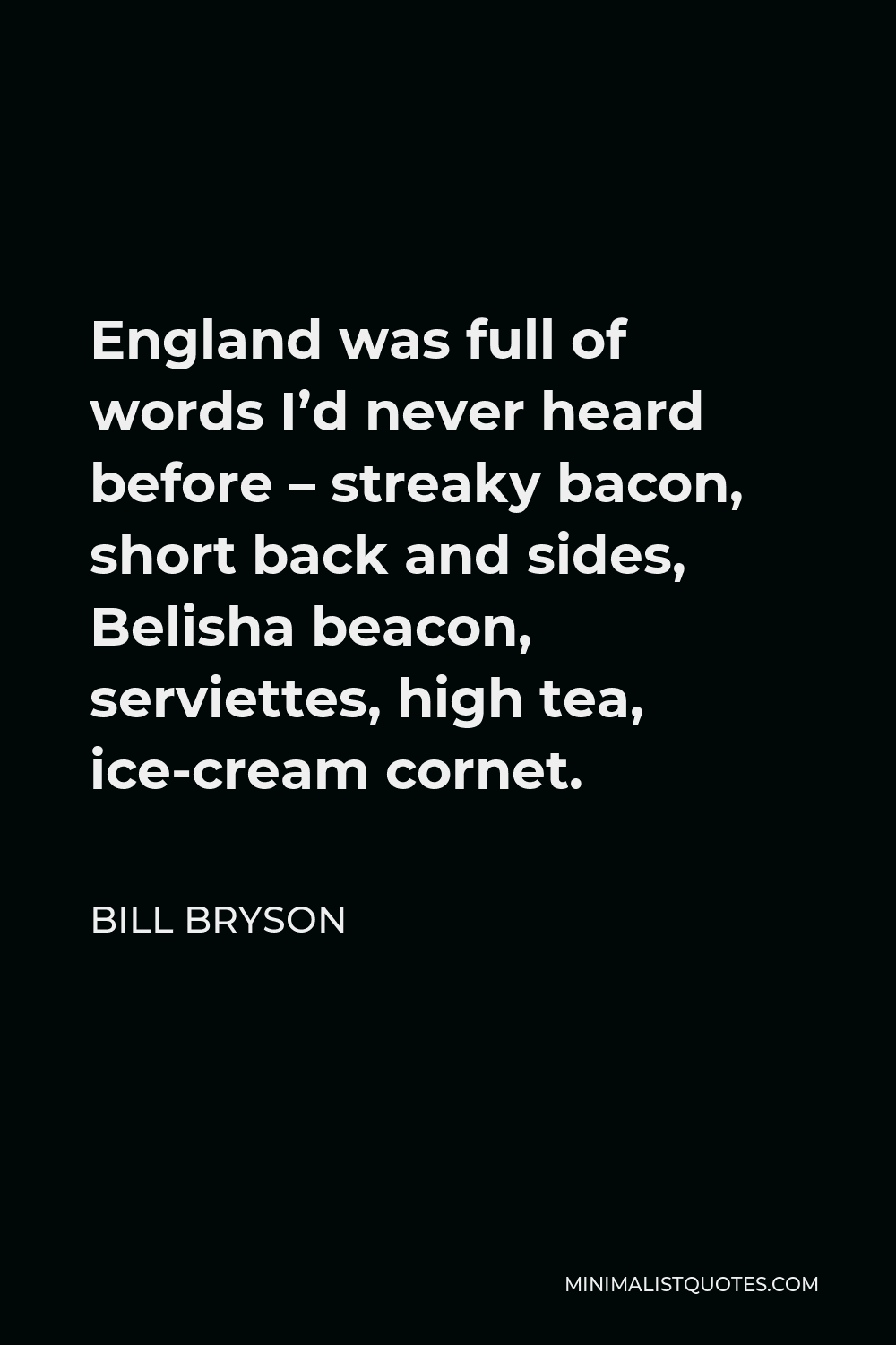 Bill Bryson Quote - England was full of words I’d never heard before – streaky bacon, short back and sides, Belisha beacon, serviettes, high tea, ice-cream cornet.