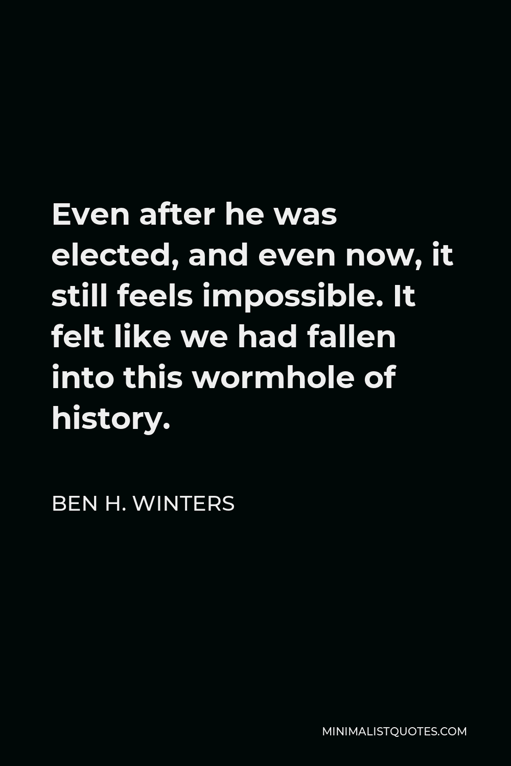Ben H. Winters Quote - Even after he was elected, and even now, it still feels impossible. It felt like we had fallen into this wormhole of history.