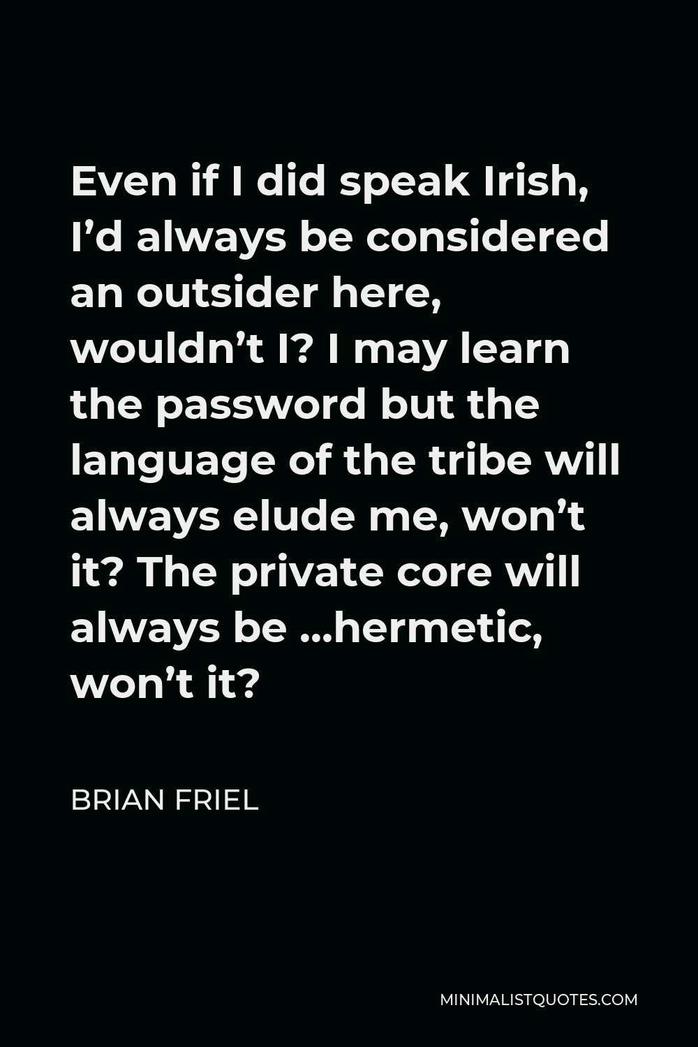 Brian Friel Quote - Even if I did speak Irish, I’d always be considered an outsider here, wouldn’t I? I may learn the password but the language of the tribe will always elude me, won’t it? The private core will always be …hermetic, won’t it?