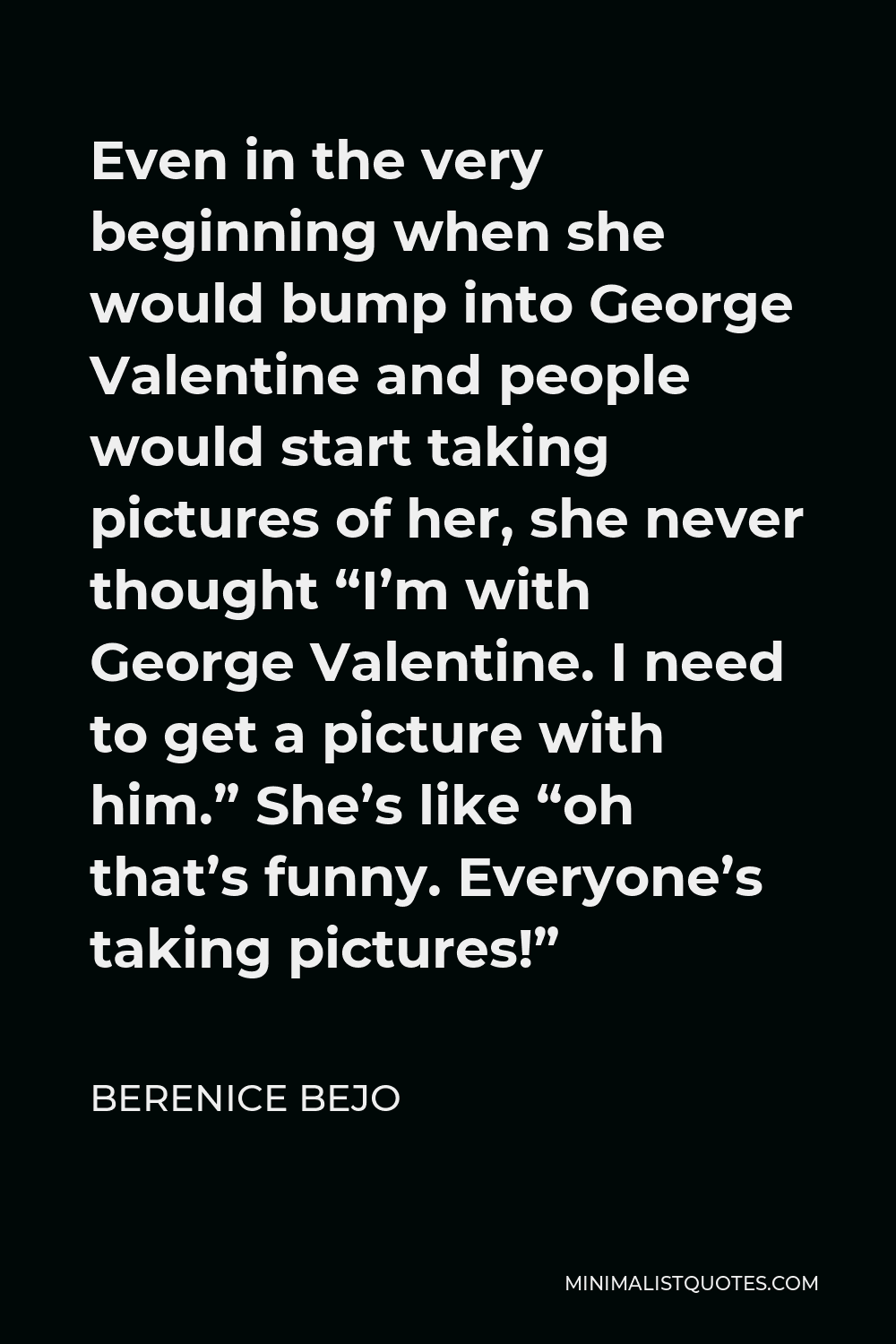 Berenice Bejo Quote - Even in the very beginning when she would bump into George Valentine and people would start taking pictures of her, she never thought “I’m with George Valentine. I need to get a picture with him.” She’s like “oh that’s funny. Everyone’s taking pictures!”