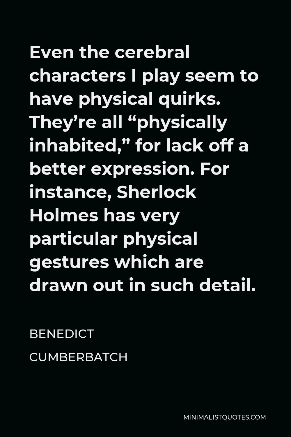 Benedict Cumberbatch Quote - Even the cerebral characters I play seem to have physical quirks. They’re all “physically inhabited,” for lack off a better expression. For instance, Sherlock Holmes has very particular physical gestures which are drawn out in such detail.