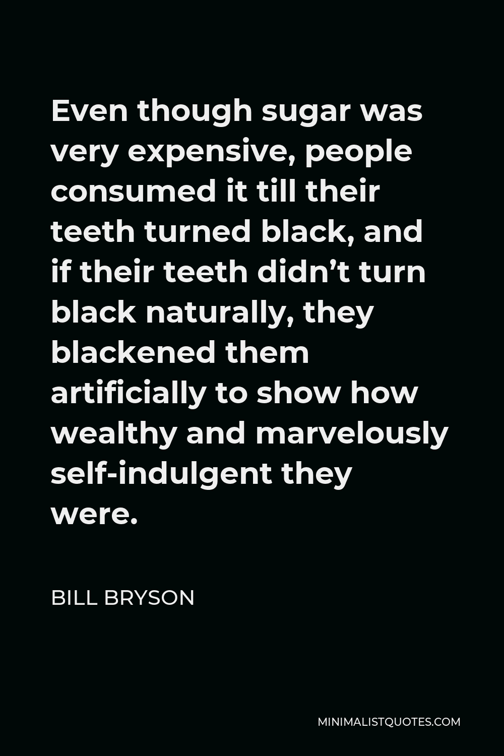 Bill Bryson Quote - Even though sugar was very expensive, people consumed it till their teeth turned black, and if their teeth didn’t turn black naturally, they blackened them artificially to show how wealthy and marvelously self-indulgent they were.