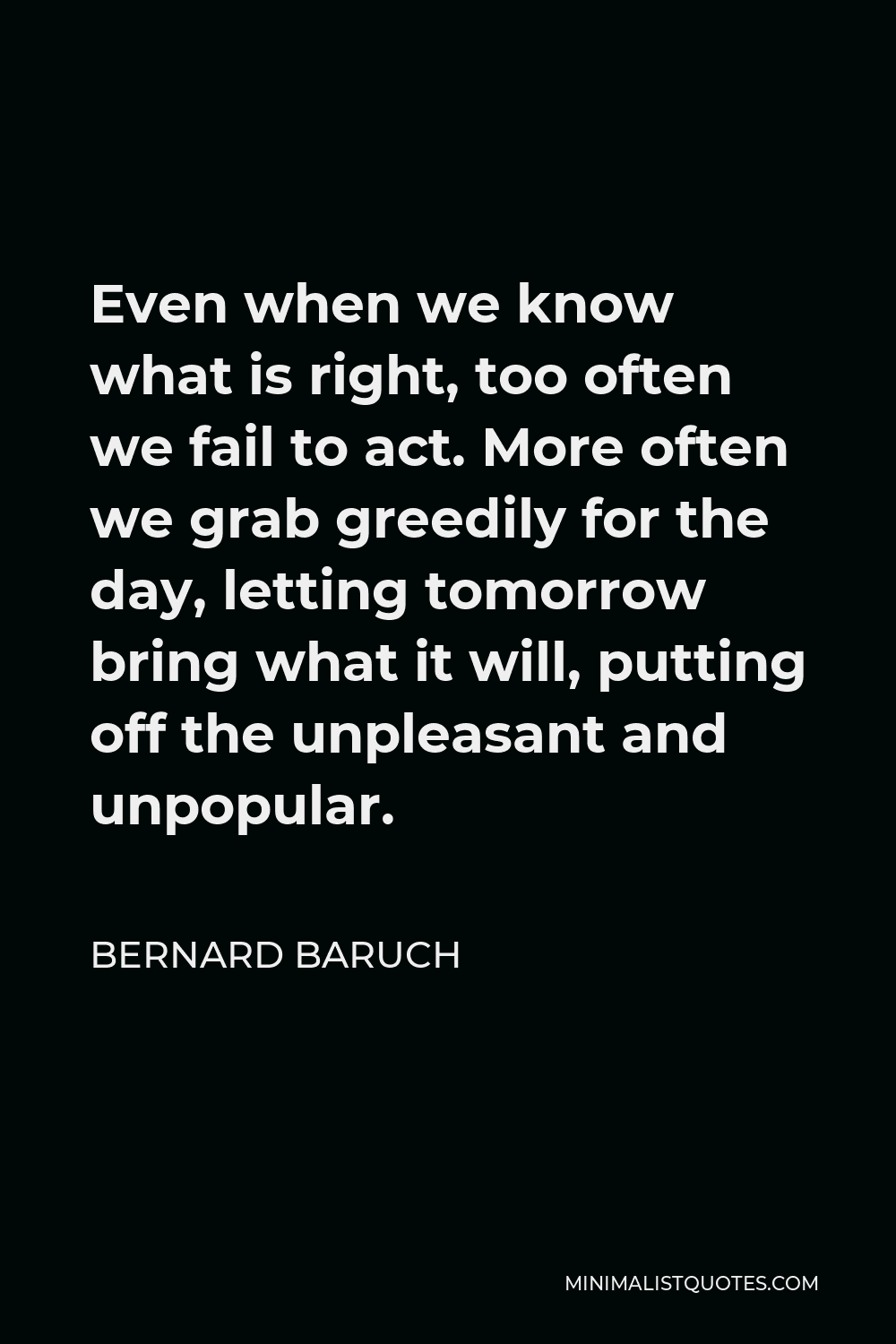 Bernard Baruch Quote - Even when we know what is right, too often we fail to act. More often we grab greedily for the day, letting tomorrow bring what it will, putting off the unpleasant and unpopular.