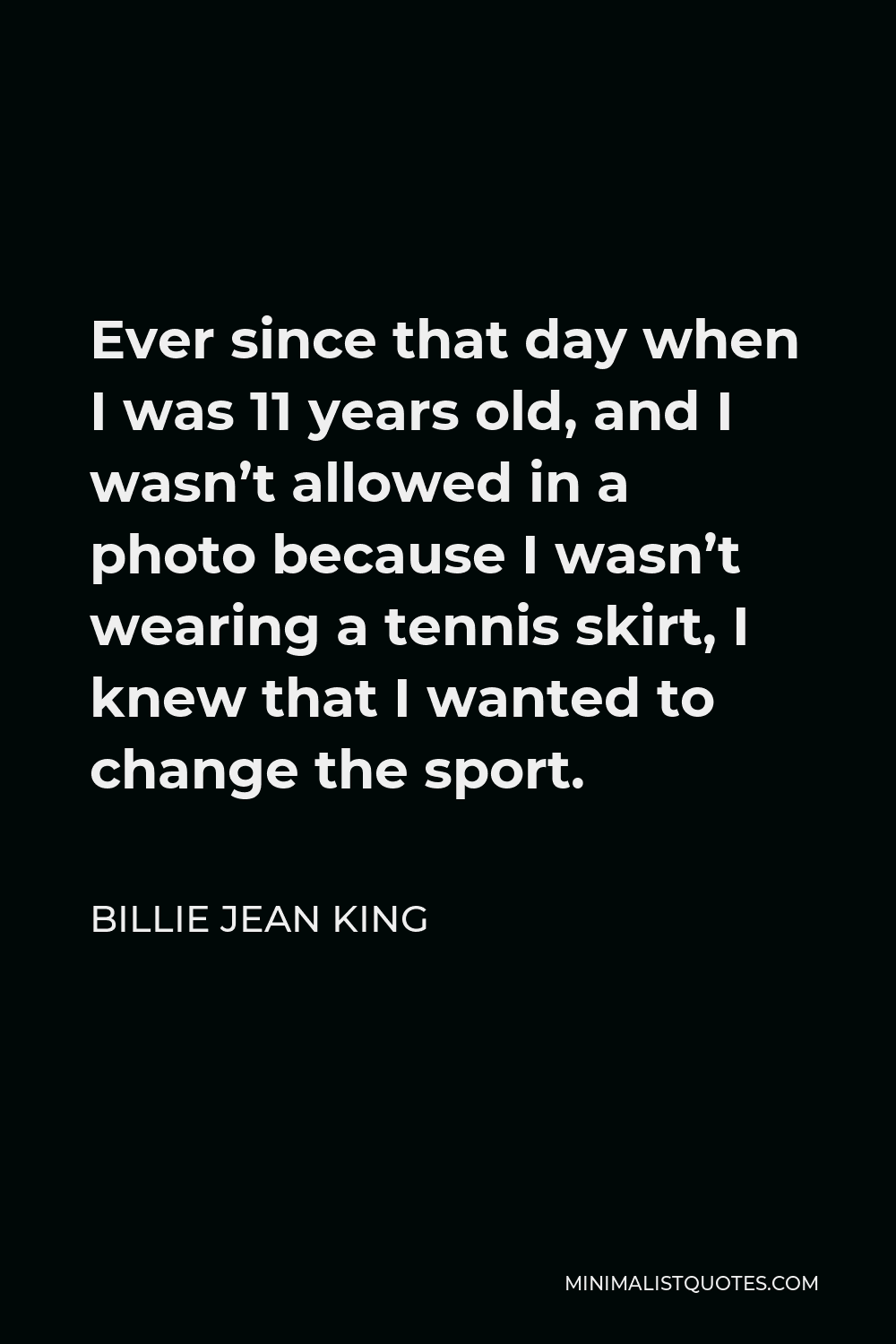 Billie Jean King Quote - Ever since that day when I was 11 years old, and I wasn’t allowed in a photo because I wasn’t wearing a tennis skirt, I knew that I wanted to change the sport.