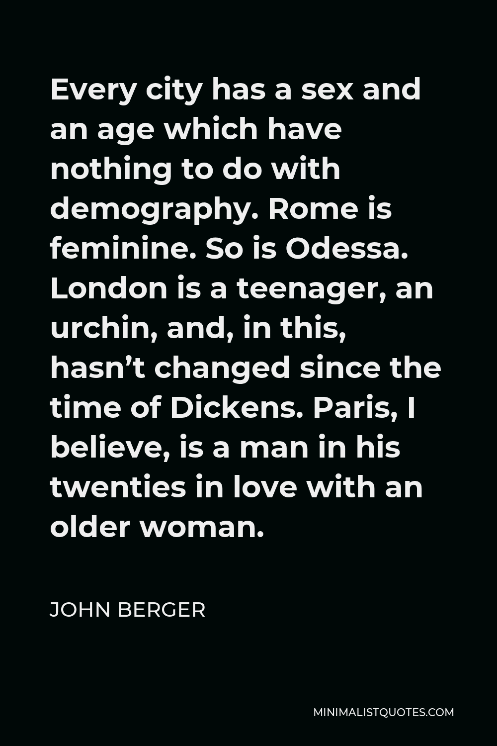 John Berger Quote - Every city has a sex and an age which have nothing to do with demography. Rome is feminine. So is Odessa. London is a teenager, an urchin, and, in this, hasn’t changed since the time of Dickens. Paris, I believe, is a man in his twenties in love with an older woman.