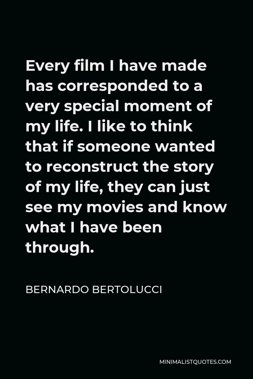 Bernardo Bertolucci Quote - Every film I have made has corresponded to a very special moment of my life. I like to think that if someone wanted to reconstruct the story of my life, they can just see my movies and know what I have been through.