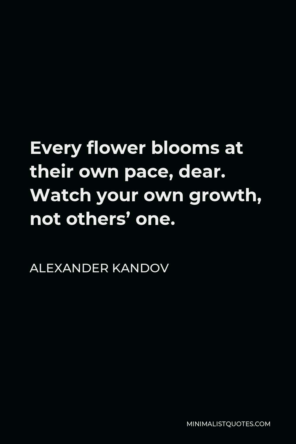 Alexander Kandov Quote - Every flower blooms at their own pace, dear. Watch your own growth, not others’ one.