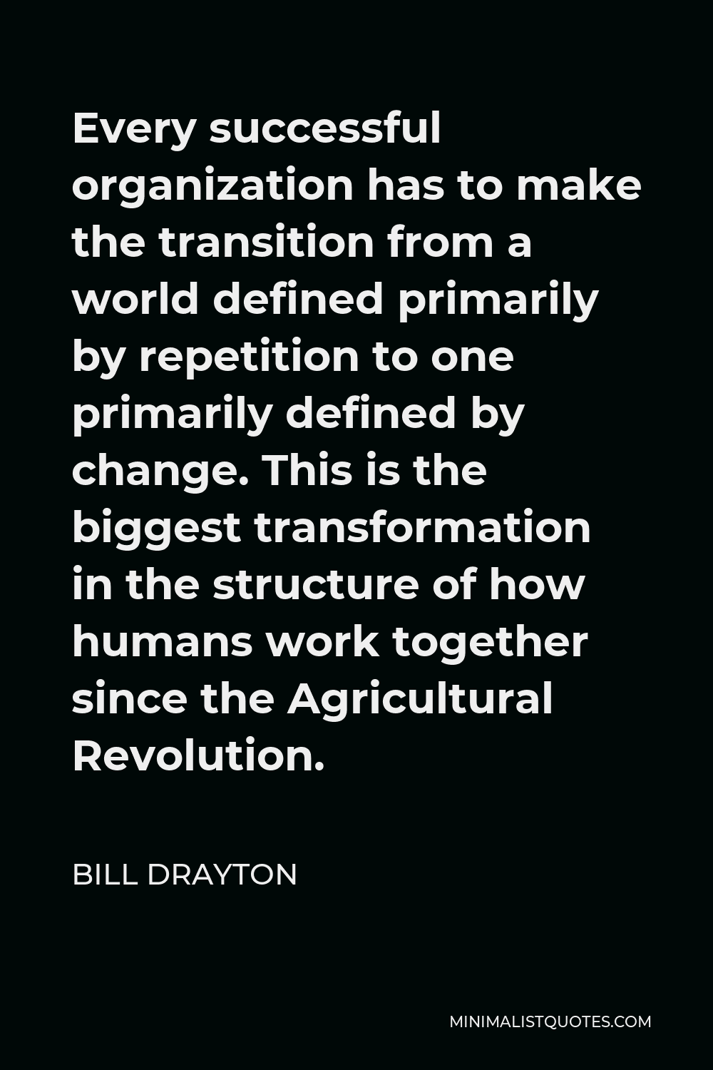Bill Drayton Quote - Every successful organization has to make the transition from a world defined primarily by repetition to one primarily defined by change. This is the biggest transformation in the structure of how humans work together since the Agricultural Revolution.