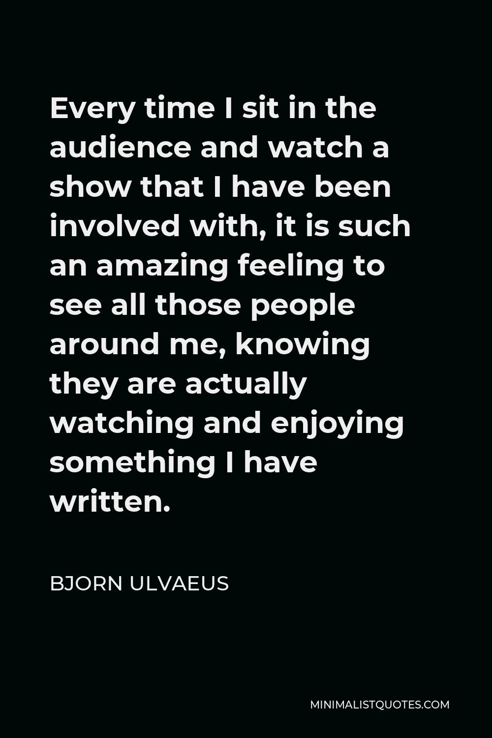 Bjorn Ulvaeus Quote - Every time I sit in the audience and watch a show that I have been involved with, it is such an amazing feeling to see all those people around me, knowing they are actually watching and enjoying something I have written.