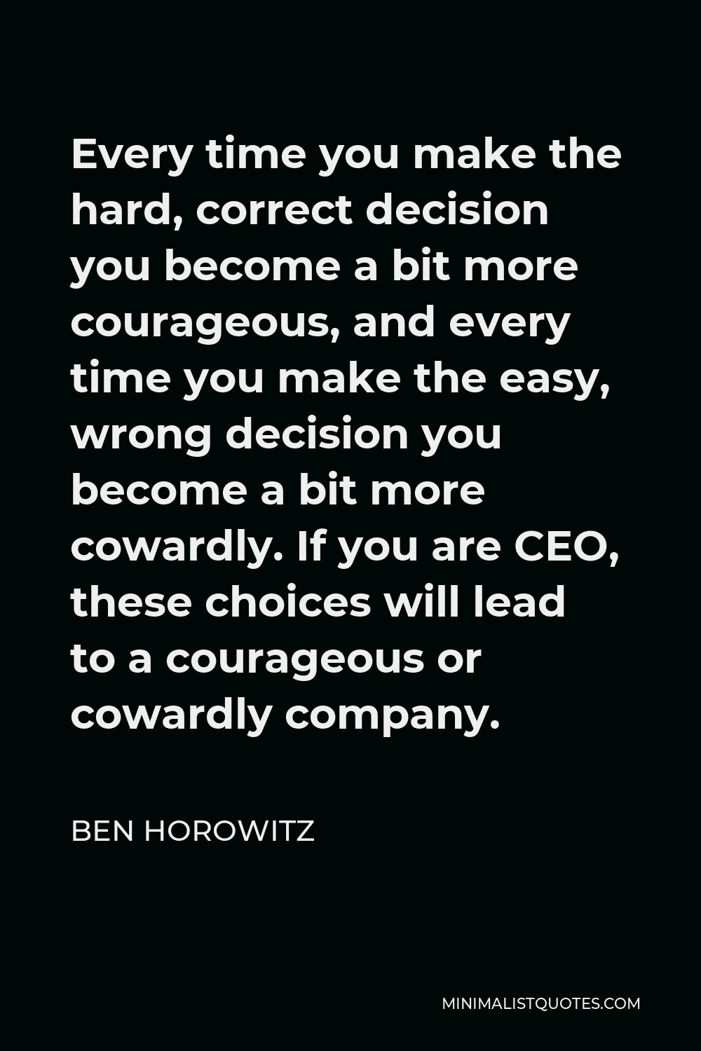 Ben Horowitz Quote - Every time you make the hard, correct decision you become a bit more courageous, and every time you make the easy, wrong decision you become a bit more cowardly. If you are CEO, these choices will lead to a courageous or cowardly company.