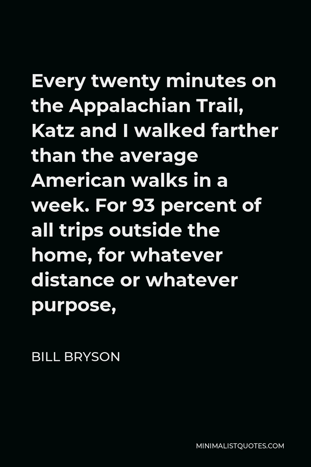 Bill Bryson Quote - Every twenty minutes on the Appalachian Trail, Katz and I walked farther than the average American walks in a week. For 93 percent of all trips outside the home, for whatever distance or whatever purpose,