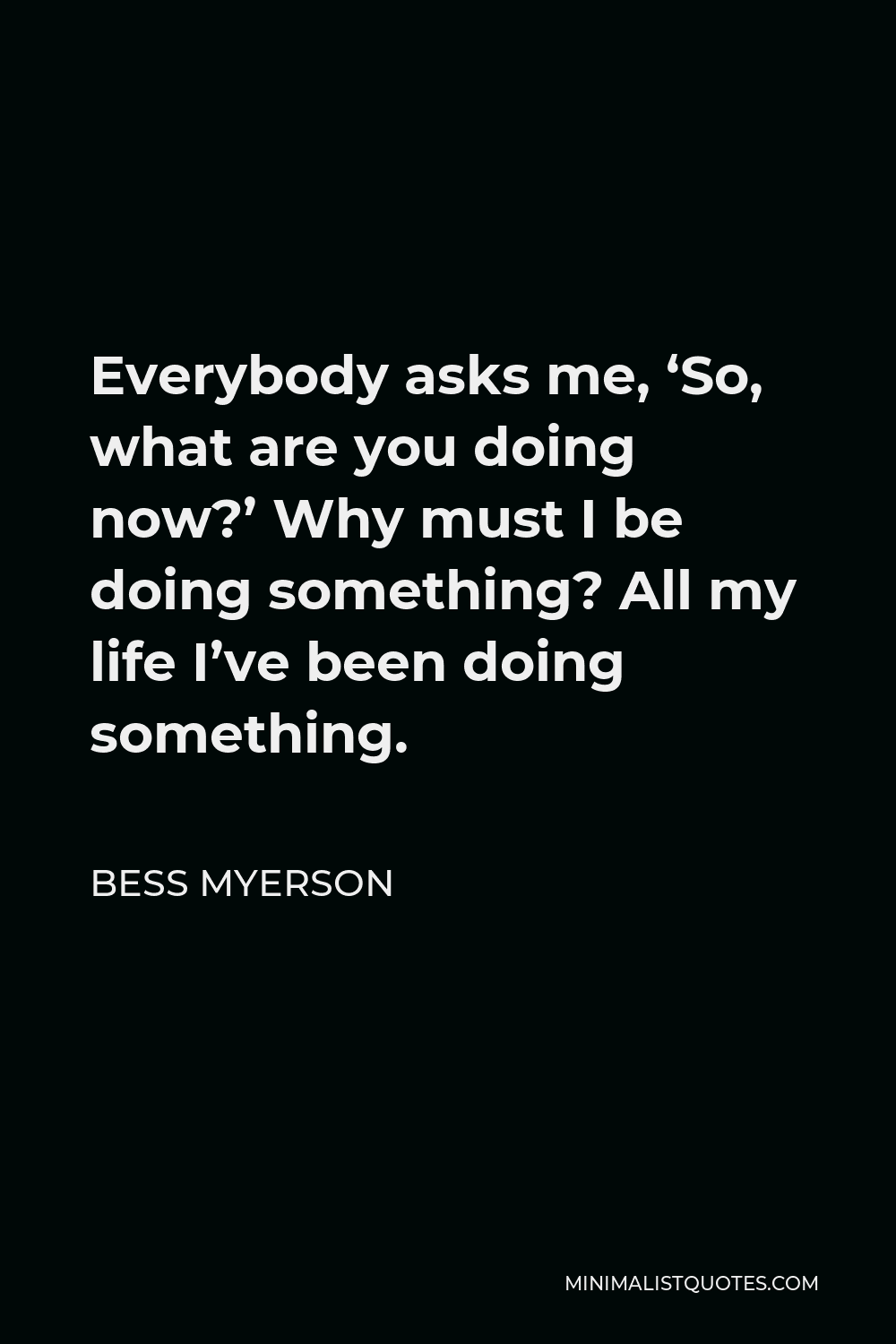 Bess Myerson Quote - Everybody asks me, ‘So, what are you doing now?’ Why must I be doing something? All my life I’ve been doing something.