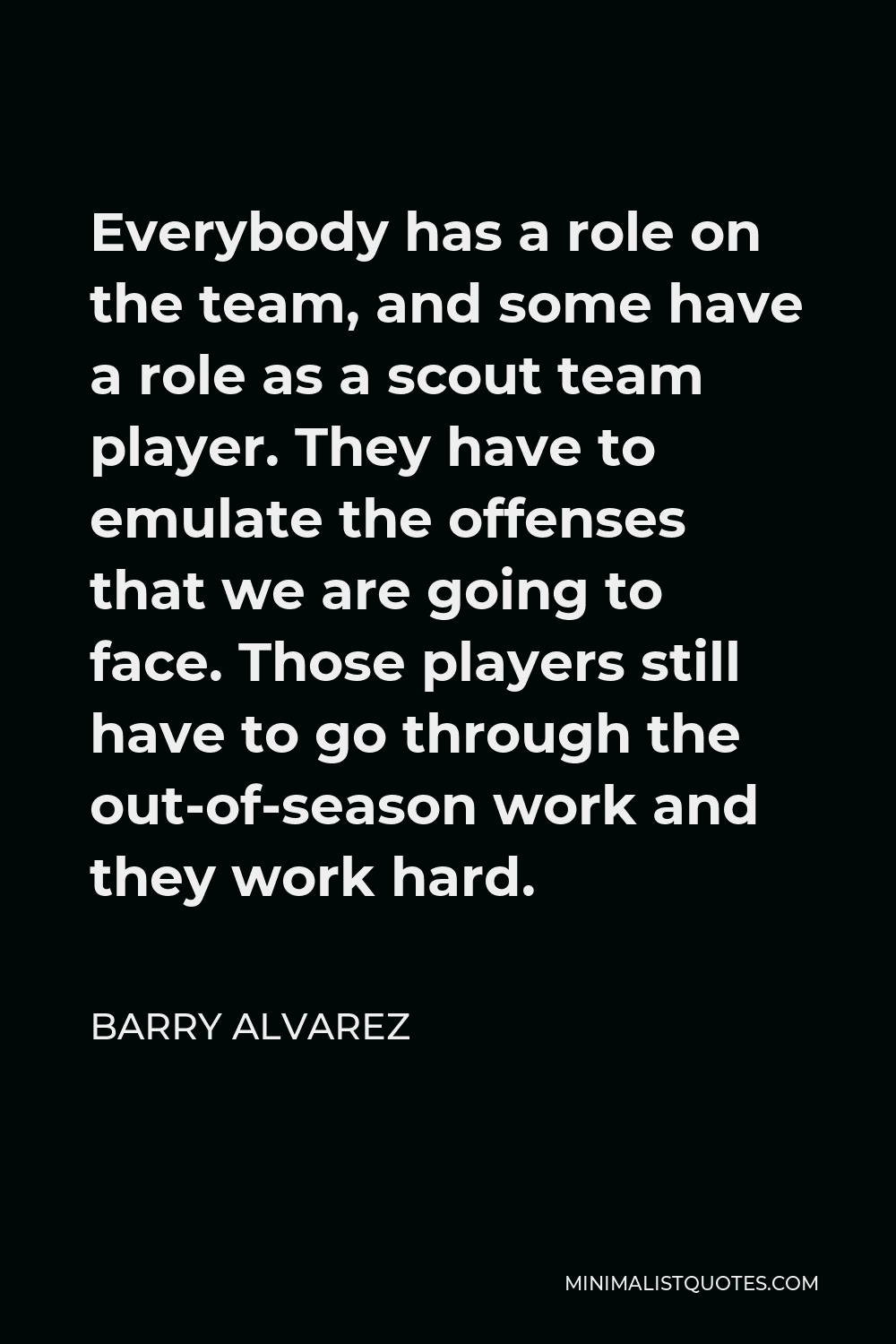 Barry Alvarez Quote - Everybody has a role on the team, and some have a role as a scout team player. They have to emulate the offenses that we are going to face. Those players still have to go through the out-of-season work and they work hard.