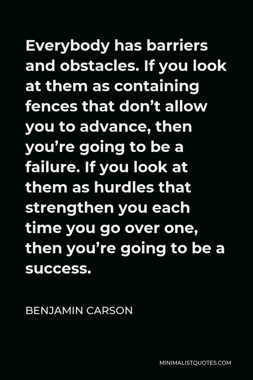 Benjamin Carson Quote - Everybody has barriers and obstacles. If you look at them as containing fences that don’t allow you to advance, then you’re going to be a failure. If you look at them as hurdles that strengthen you each time you go over one, then you’re going to be a success.
