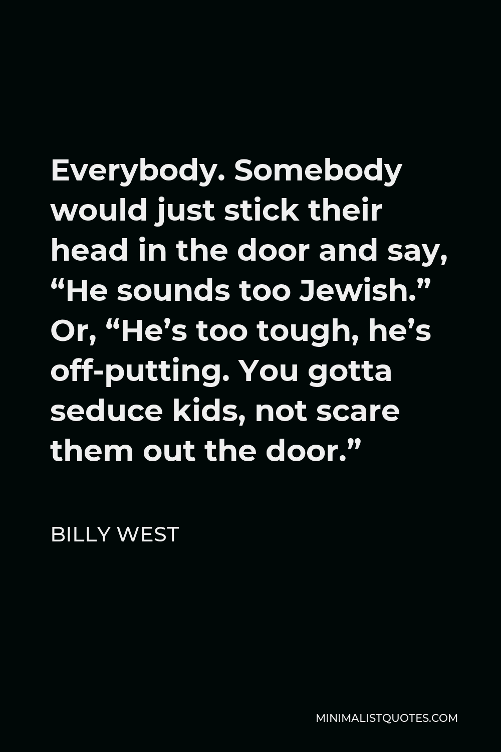 Billy West Quote - Everybody. Somebody would just stick their head in the door and say, “He sounds too Jewish.” Or, “He’s too tough, he’s off-putting. You gotta seduce kids, not scare them out the door.”