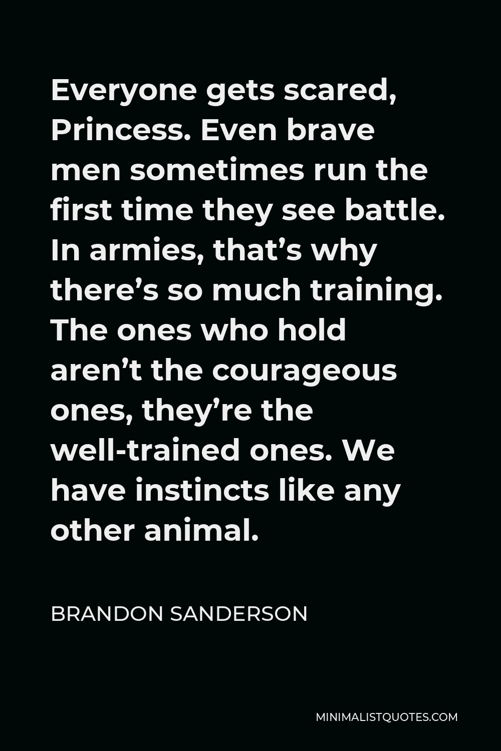 Brandon Sanderson Quote - Everyone gets scared, Princess. Even brave men sometimes run the first time they see battle. In armies, that’s why there’s so much training. The ones who hold aren’t the courageous ones, they’re the well-trained ones. We have instincts like any other animal.