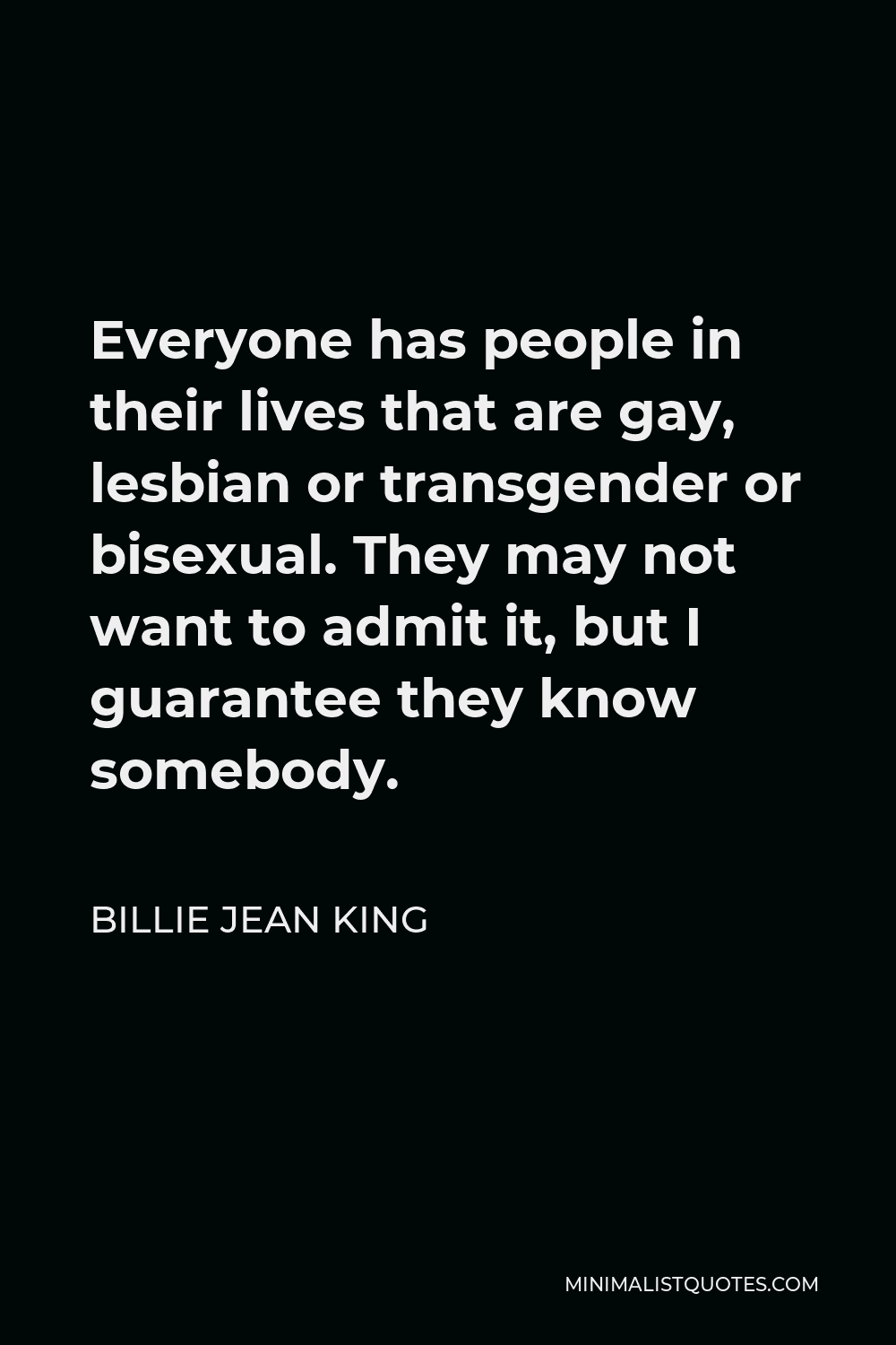 Billie Jean King Quote - Everyone has people in their lives that are gay, lesbian or transgender or bisexual. They may not want to admit it, but I guarantee they know somebody.