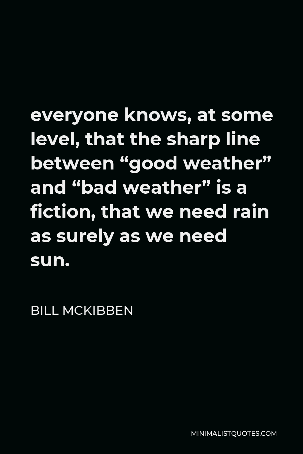 Bill McKibben Quote - everyone knows, at some level, that the sharp line between “good weather” and “bad weather” is a fiction, that we need rain as surely as we need sun.