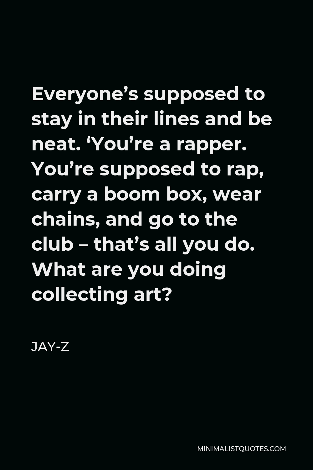 Jay-Z Quote - Everyone’s supposed to stay in their lines and be neat. ‘You’re a rapper. You’re supposed to rap, carry a boom box, wear chains, and go to the club – that’s all you do. What are you doing collecting art?