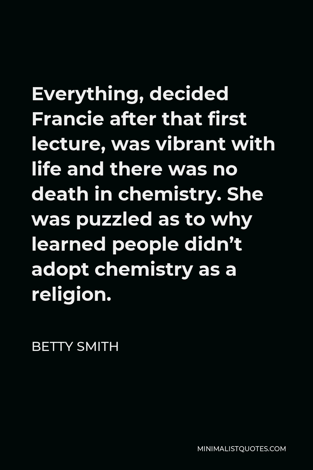 Betty Smith Quote - Everything, decided Francie after that first lecture, was vibrant with life and there was no death in chemistry. She was puzzled as to why learned people didn’t adopt chemistry as a religion.