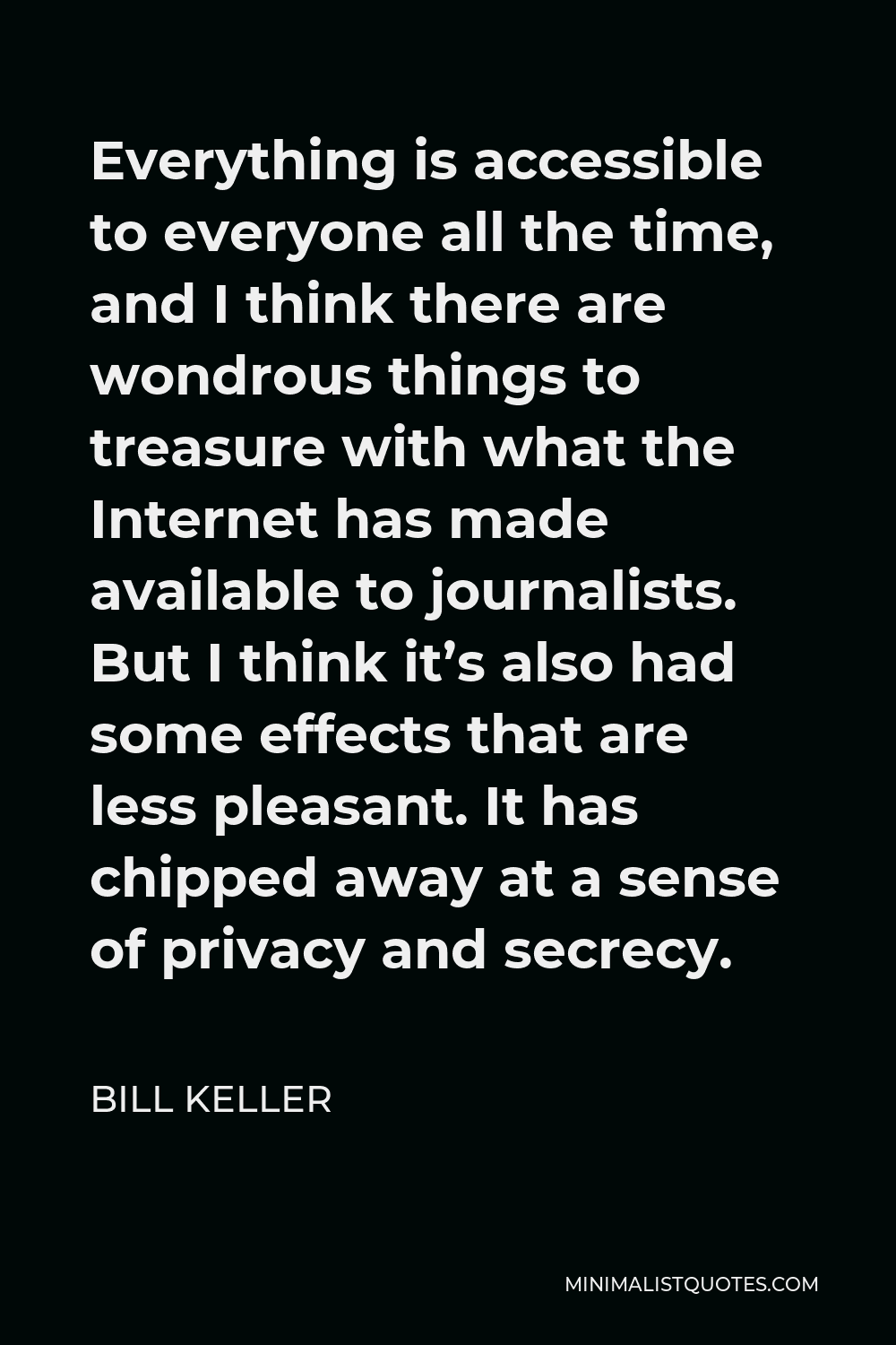 Bill Keller Quote - Everything is accessible to everyone all the time, and I think there are wondrous things to treasure with what the Internet has made available to journalists. But I think it’s also had some effects that are less pleasant. It has chipped away at a sense of privacy and secrecy.