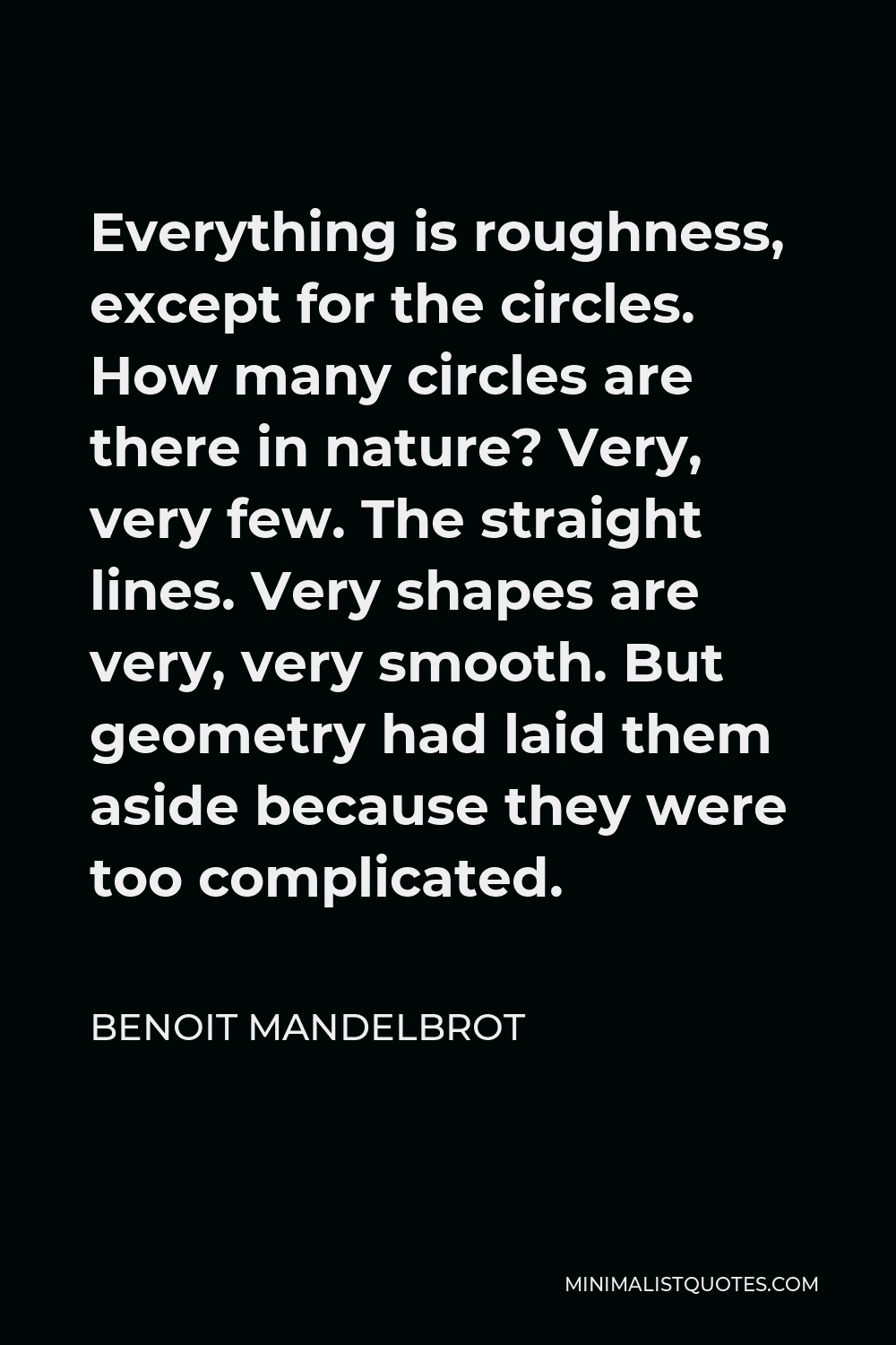 Benoit Mandelbrot Quote - Everything is roughness, except for the circles. How many circles are there in nature? Very, very few. The straight lines. Very shapes are very, very smooth. But geometry had laid them aside because they were too complicated.