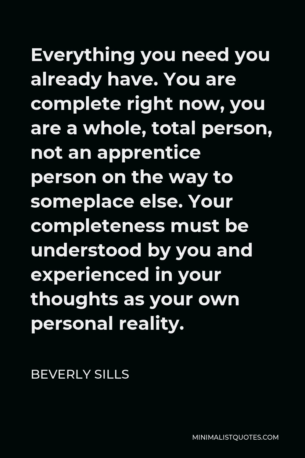 Beverly Sills Quote - Everything you need you already have. You are complete right now, you are a whole, total person, not an apprentice person on the way to someplace else. Your completeness must be understood by you and experienced in your thoughts as your own personal reality.