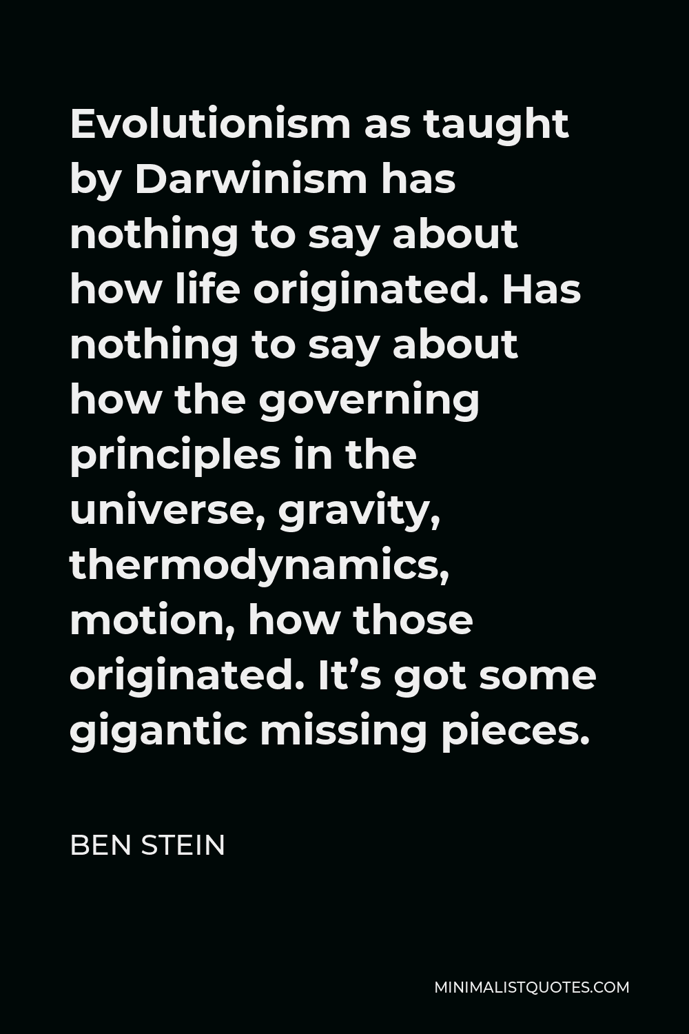 Ben Stein Quote - Evolutionism as taught by Darwinism has nothing to say about how life originated. Has nothing to say about how the governing principles in the universe, gravity, thermodynamics, motion, how those originated. It’s got some gigantic missing pieces.