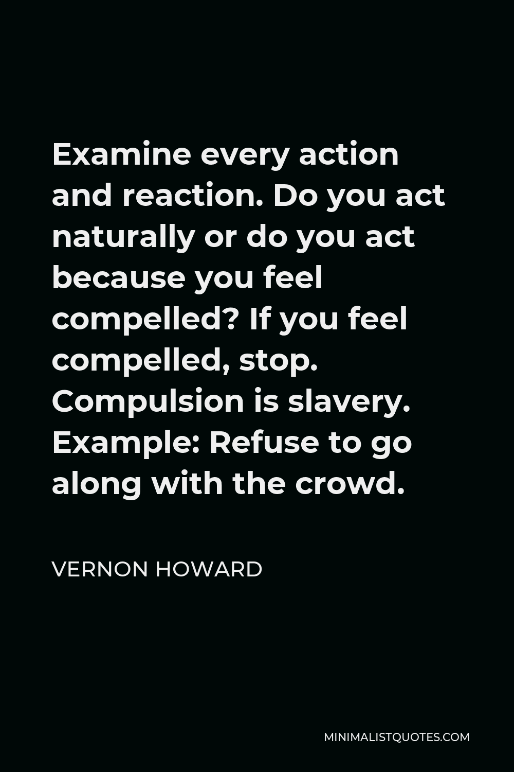 Vernon Howard Quote - Examine every action and reaction. Do you act naturally or do you act because you feel compelled? If you feel compelled, stop. Compulsion is slavery. Example: Refuse to go along with the crowd.