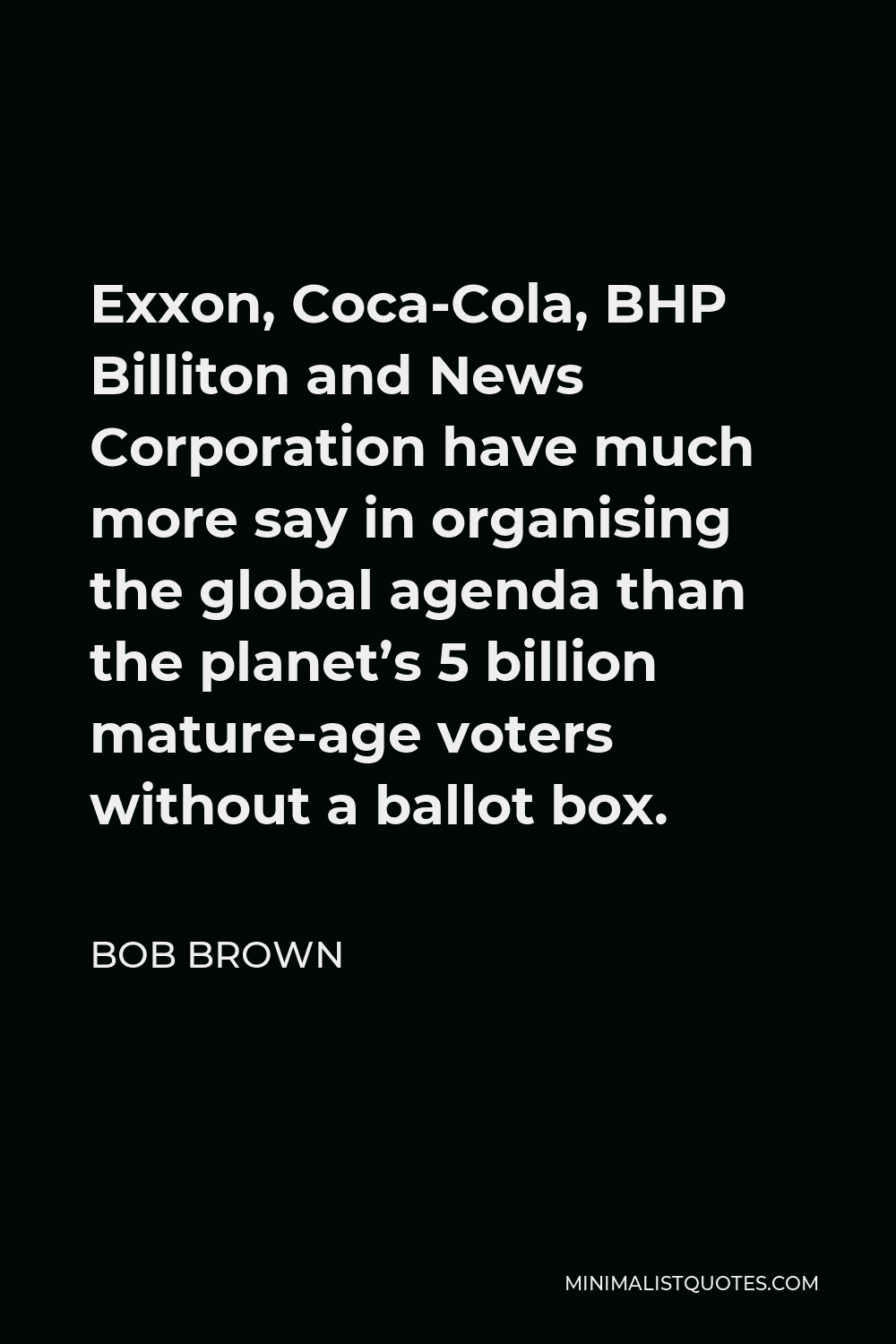 Bob Brown Quote - Exxon, Coca-Cola, BHP Billiton and News Corporation have much more say in organising the global agenda than the planet’s 5 billion mature-age voters without a ballot box.