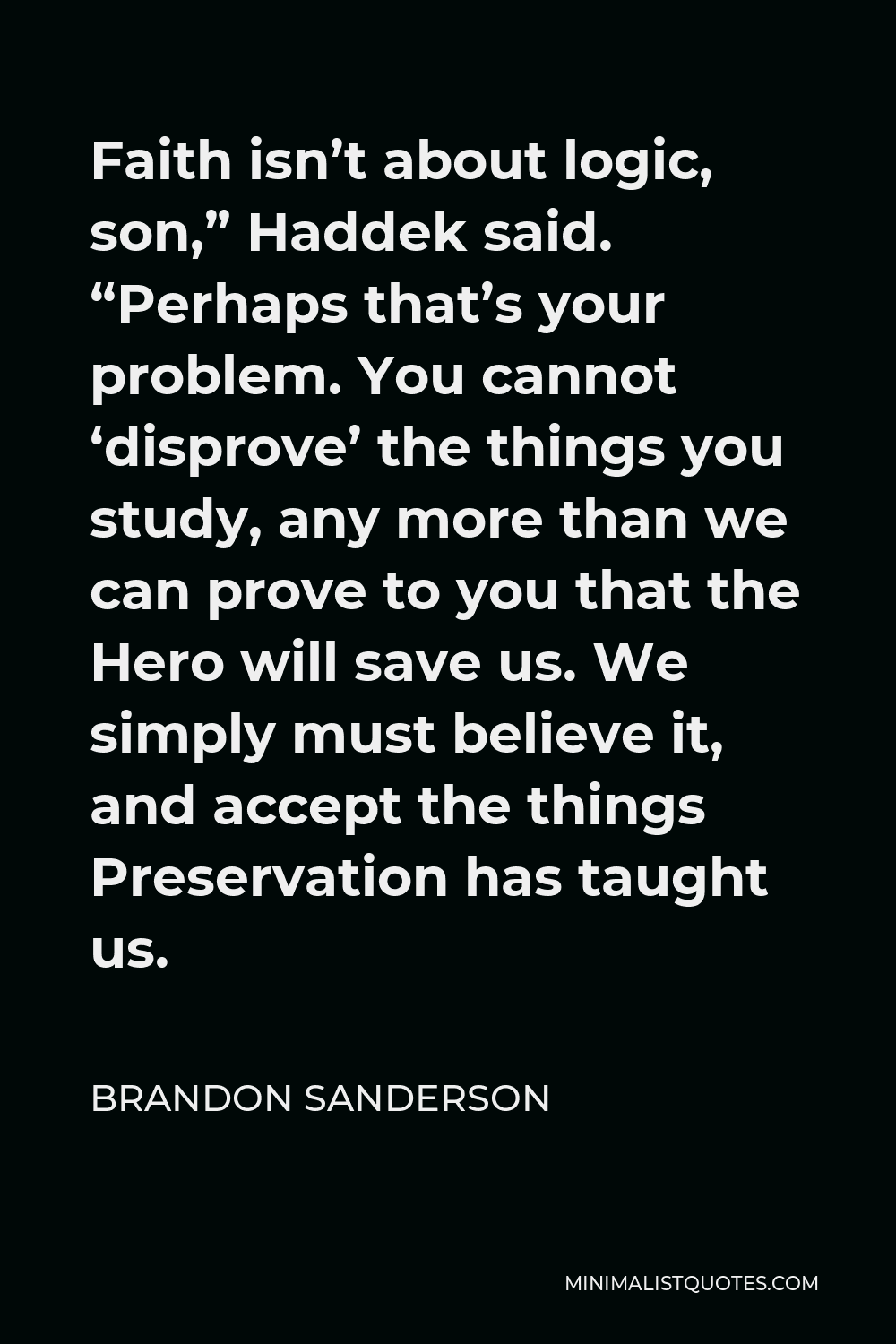 Brandon Sanderson Quote - Faith isn’t about logic, son,” Haddek said. “Perhaps that’s your problem. You cannot ‘disprove’ the things you study, any more than we can prove to you that the Hero will save us. We simply must believe it, and accept the things Preservation has taught us.