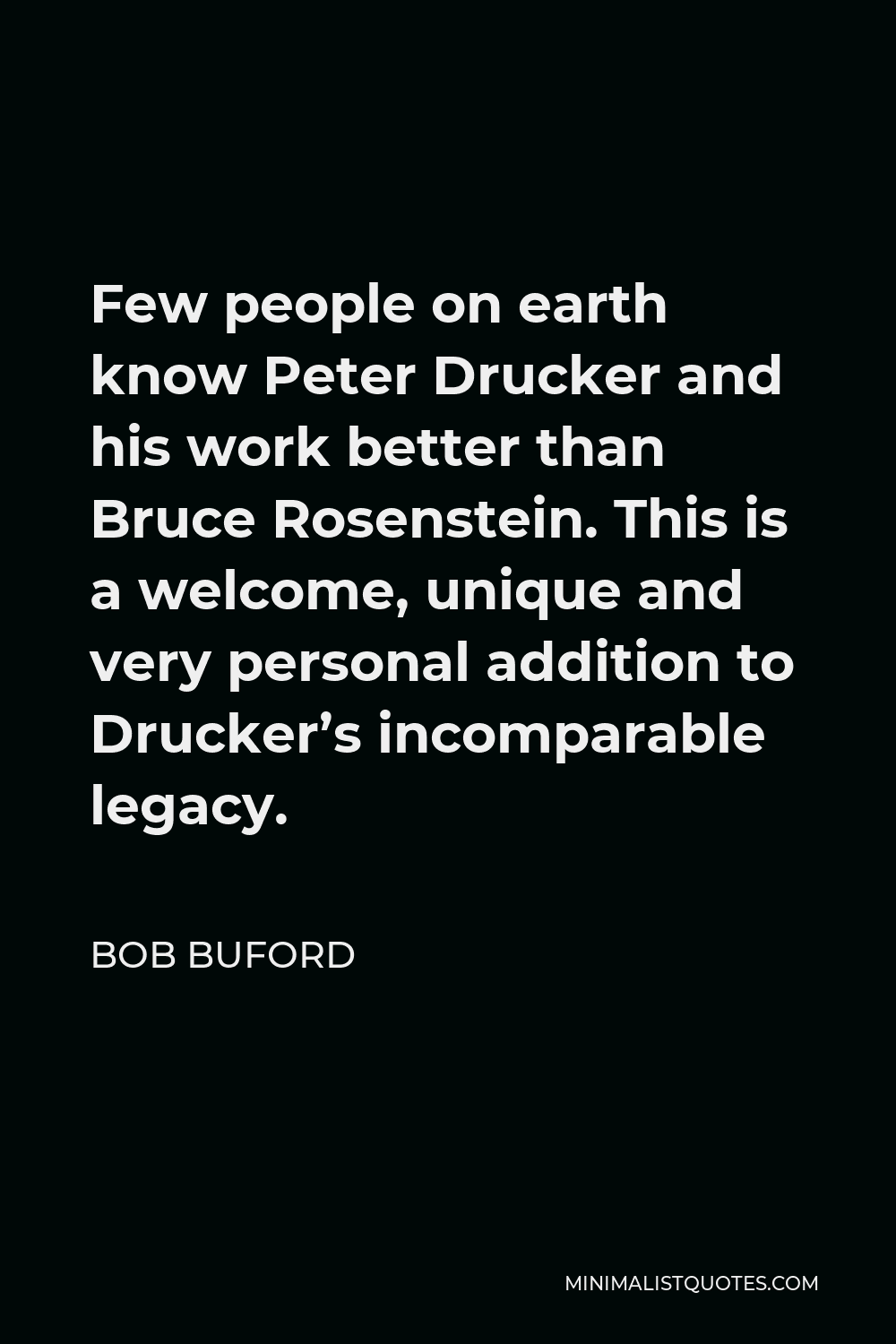 Bob Buford Quote - Few people on earth know Peter Drucker and his work better than Bruce Rosenstein. This is a welcome, unique and very personal addition to Drucker’s incomparable legacy.
