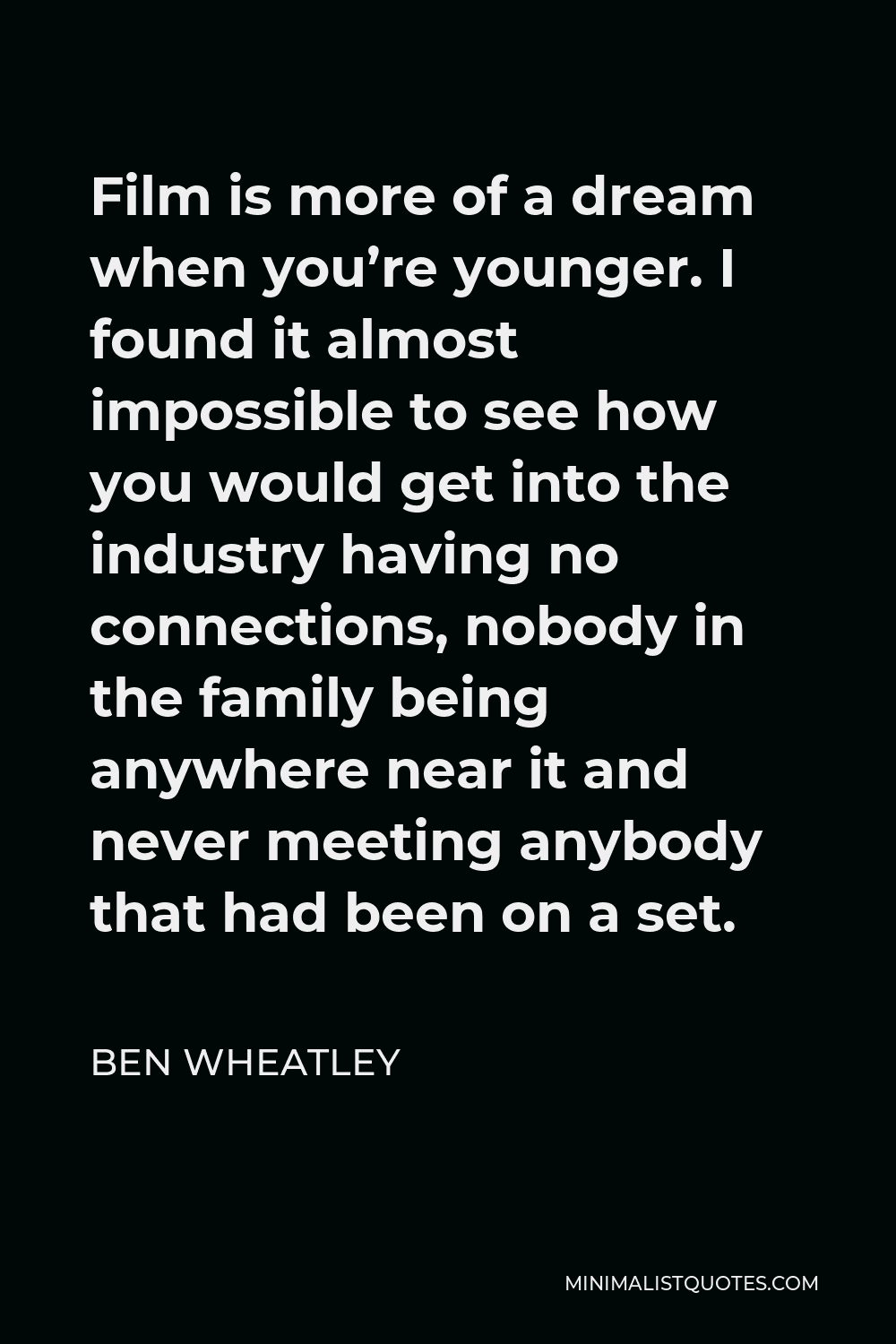 Ben Wheatley Quote - Film is more of a dream when you’re younger. I found it almost impossible to see how you would get into the industry having no connections, nobody in the family being anywhere near it and never meeting anybody that had been on a set.