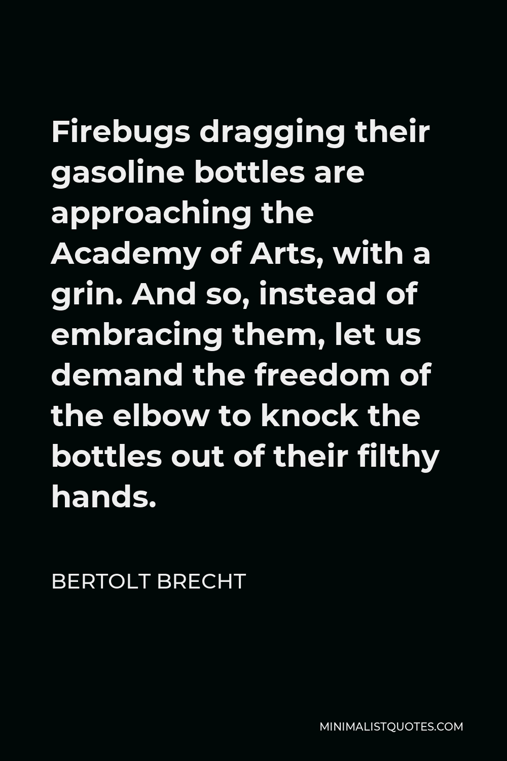 Bertolt Brecht Quote - Firebugs dragging their gasoline bottles are approaching the Academy of Arts, with a grin. And so, instead of embracing them, let us demand the freedom of the elbow to knock the bottles out of their filthy hands.