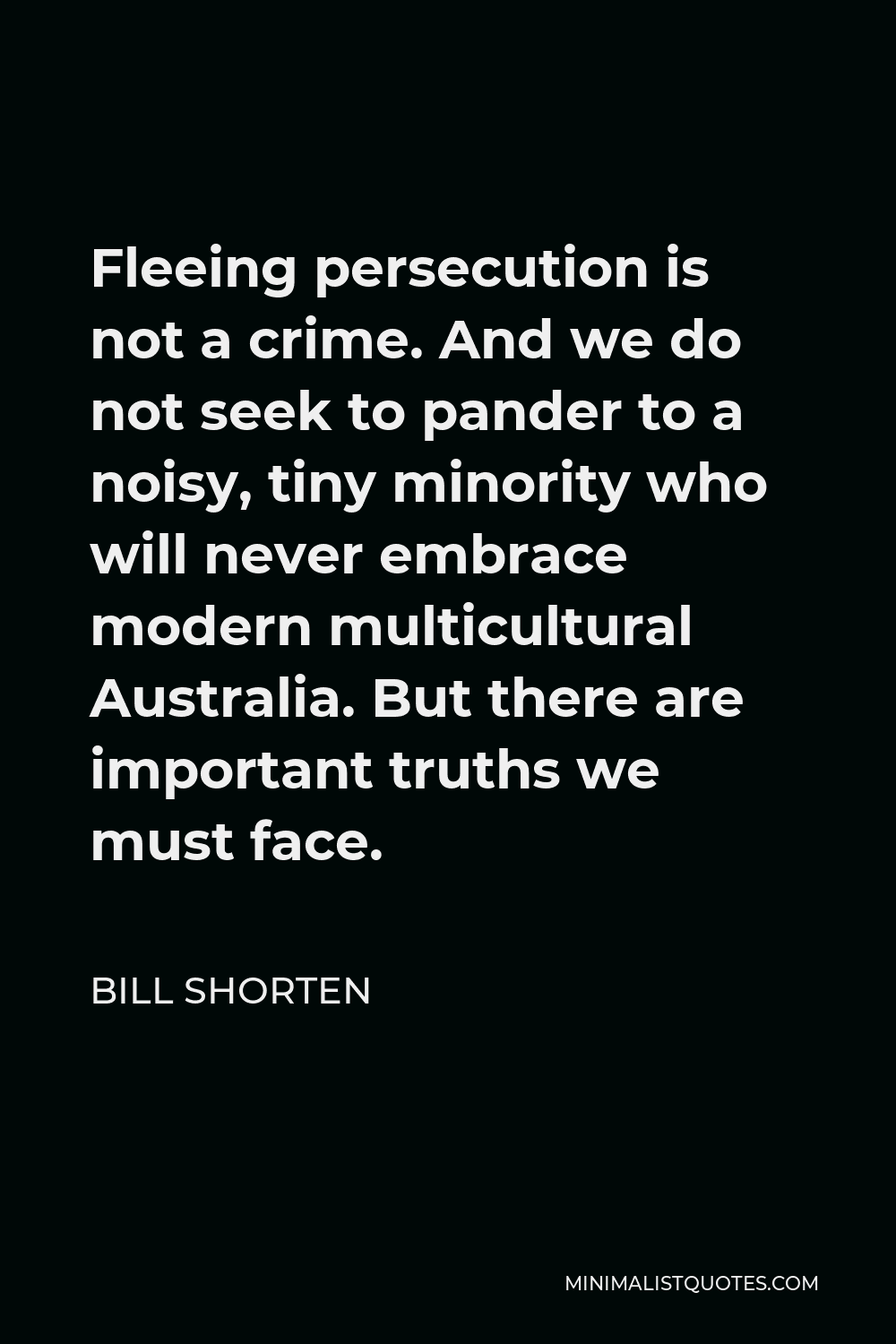 Bill Shorten Quote - Fleeing persecution is not a crime. And we do not seek to pander to a noisy, tiny minority who will never embrace modern multicultural Australia. But there are important truths we must face.