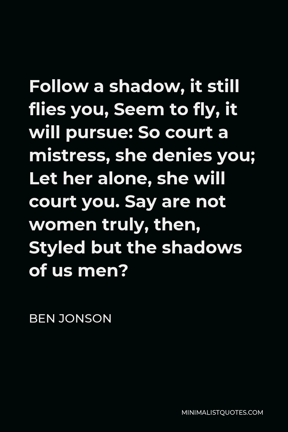 Ben Jonson Quote - Follow a shadow, it still flies you, Seem to fly, it will pursue: So court a mistress, she denies you; Let her alone, she will court you. Say are not women truly, then, Styled but the shadows of us men?