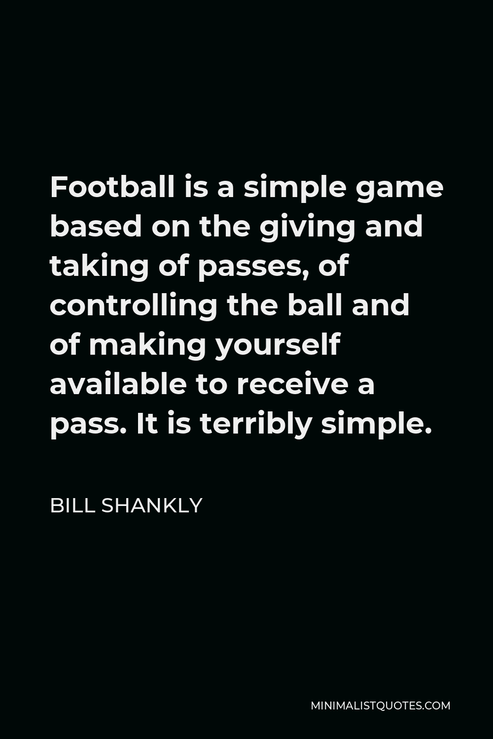 Bill Shankly Quote - Football is a simple game based on the giving and taking of passes, of controlling the ball and of making yourself available to receive a pass. It is terribly simple.