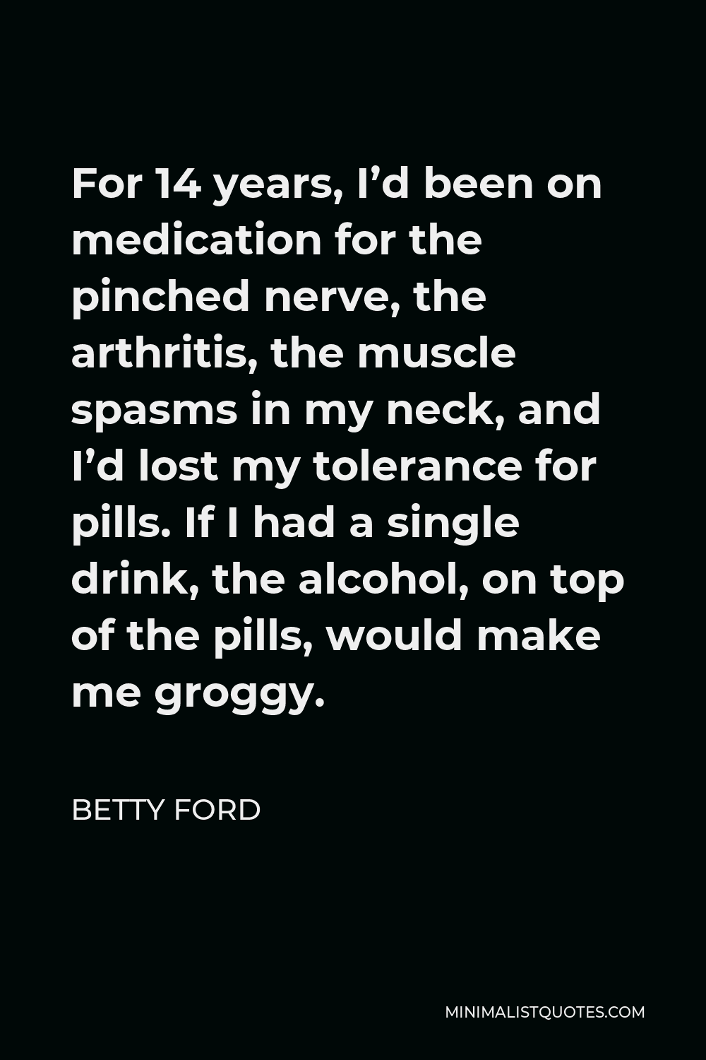 Betty Ford Quote - For 14 years, I’d been on medication for the pinched nerve, the arthritis, the muscle spasms in my neck, and I’d lost my tolerance for pills. If I had a single drink, the alcohol, on top of the pills, would make me groggy.