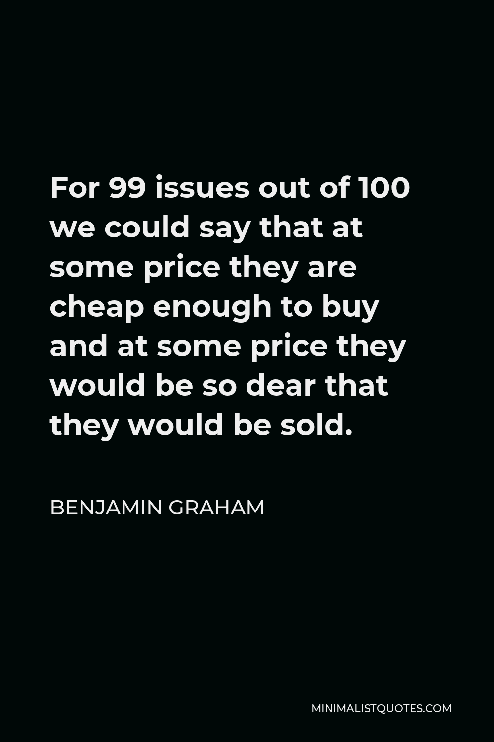 Benjamin Graham Quote - For 99 issues out of 100 we could say that at some price they are cheap enough to buy and at some price they would be so dear that they would be sold.