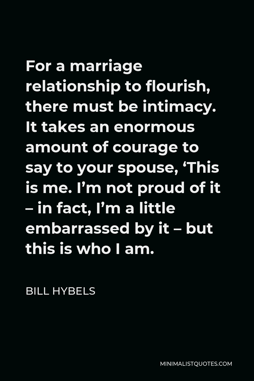 Bill Hybels Quote - For a marriage relationship to flourish, there must be intimacy. It takes an enormous amount of courage to say to your spouse, ‘This is me. I’m not proud of it – in fact, I’m a little embarrassed by it – but this is who I am.