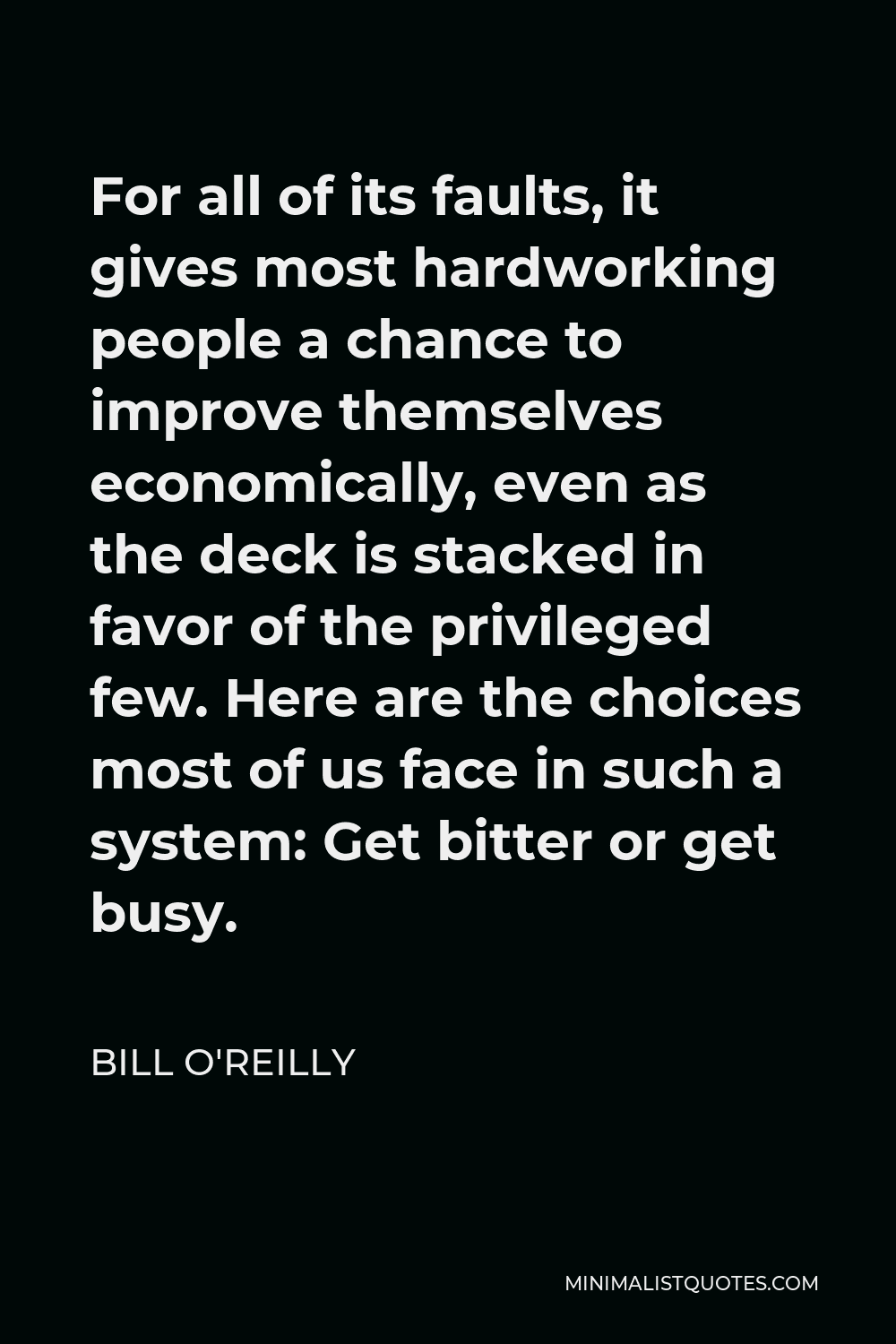 Bill O'Reilly Quote - For all of its faults, it gives most hardworking people a chance to improve themselves economically, even as the deck is stacked in favor of the privileged few. Here are the choices most of us face in such a system: Get bitter or get busy.