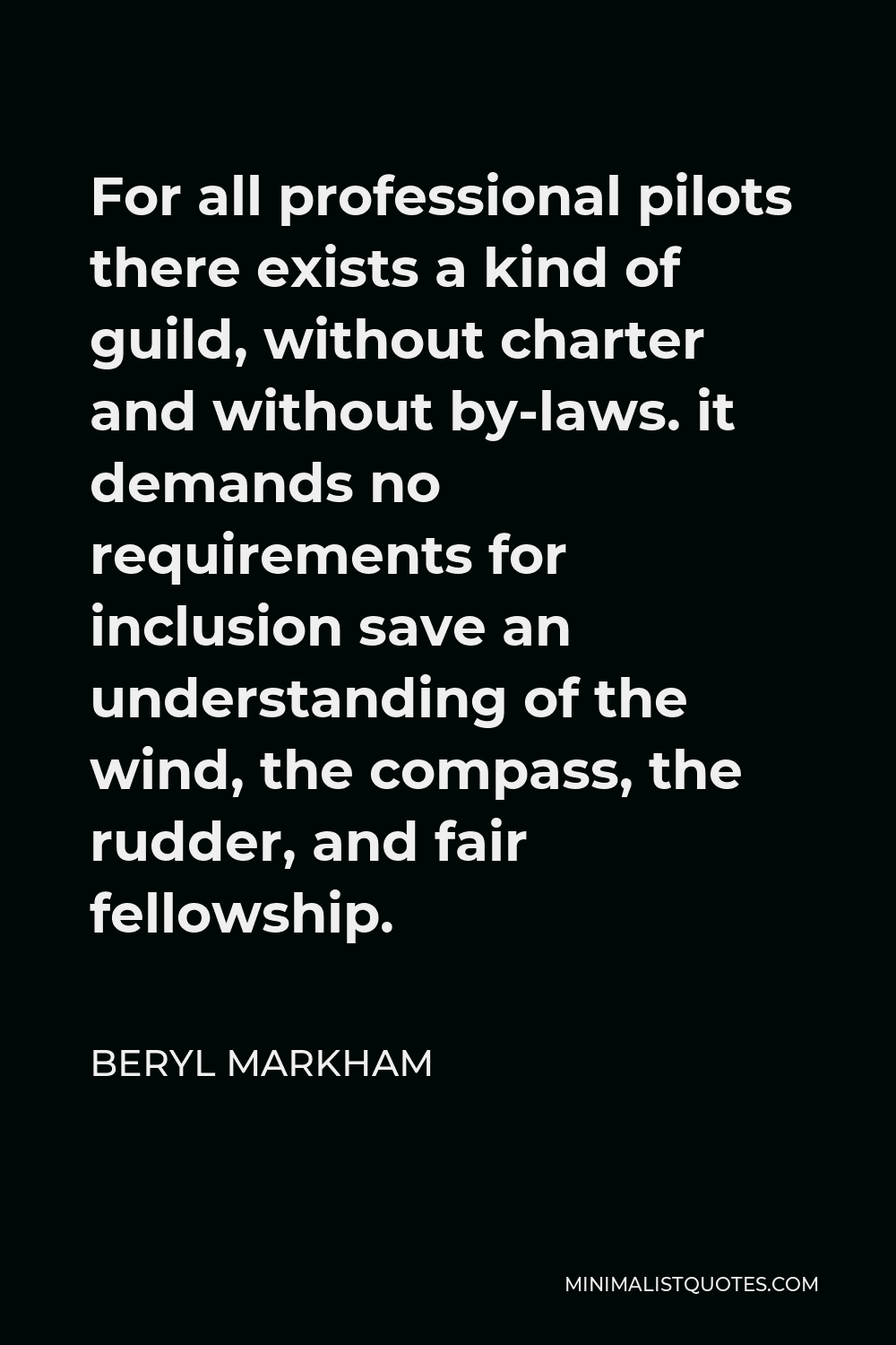Beryl Markham Quote - For all professional pilots there exists a kind of guild, without charter and without by-laws. it demands no requirements for inclusion save an understanding of the wind, the compass, the rudder, and fair fellowship.