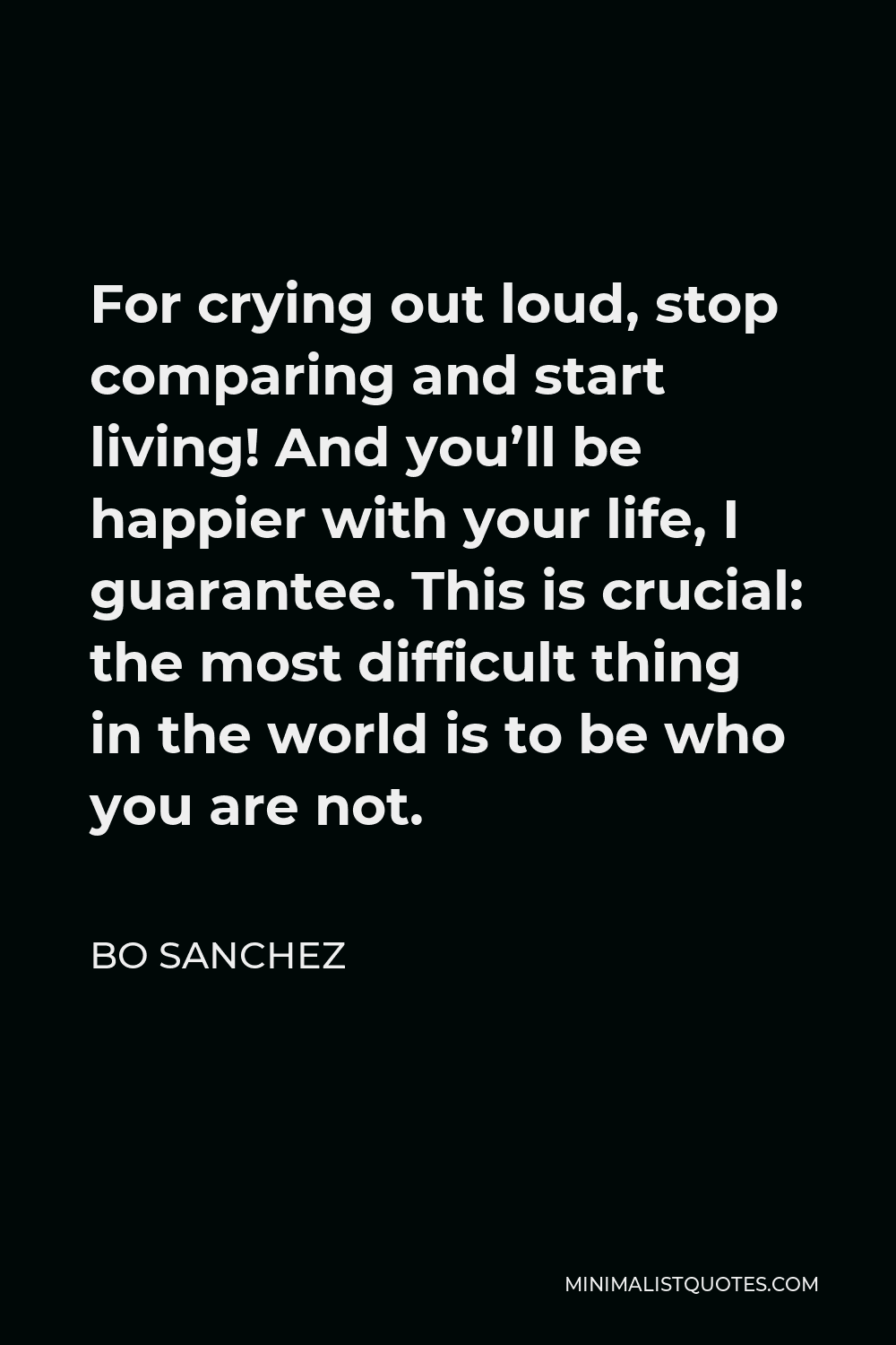 Bo Sanchez Quote - For crying out loud, stop comparing and start living! And you’ll be happier with your life, I guarantee. This is crucial: the most difficult thing in the world is to be who you are not.