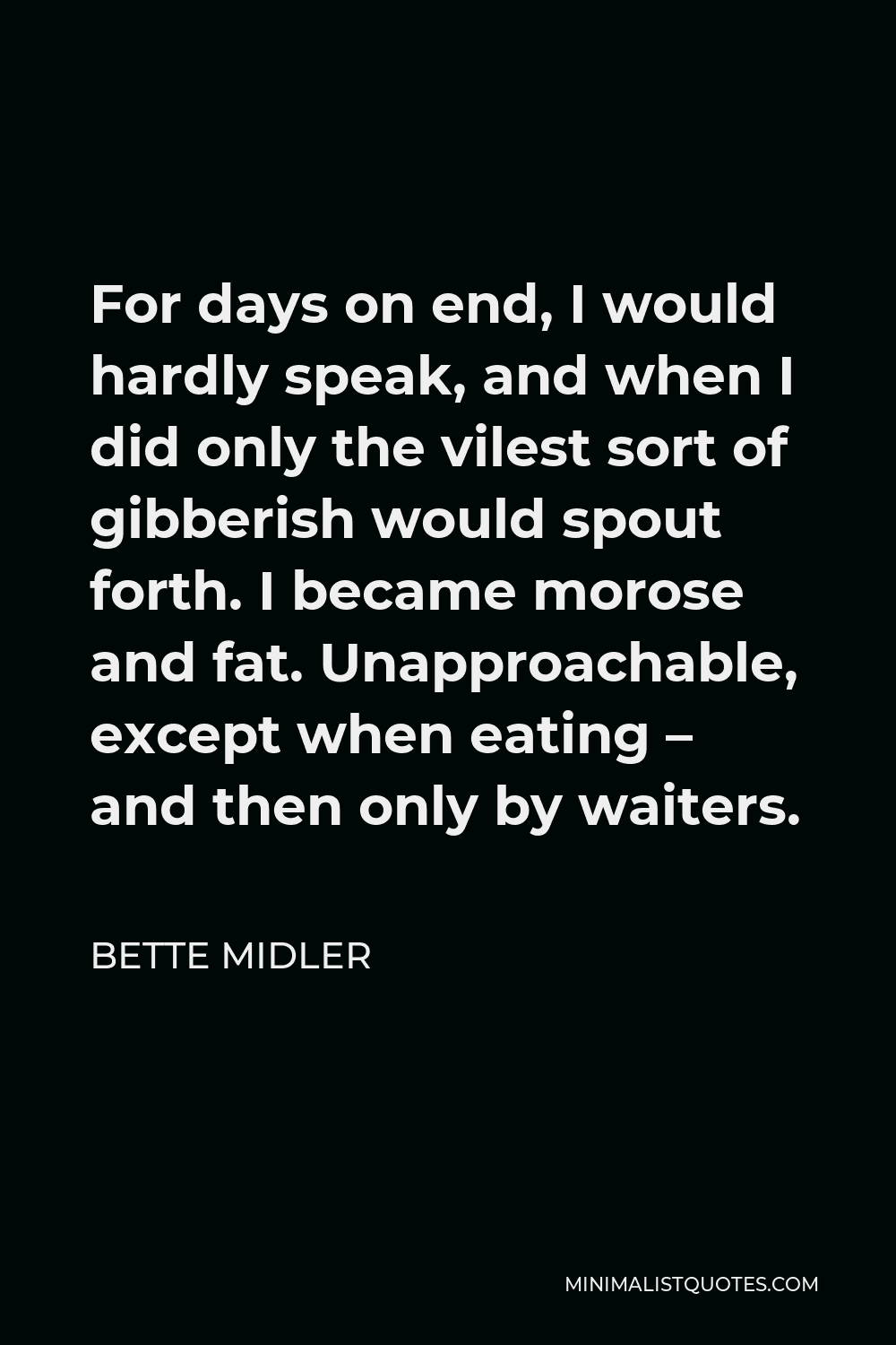 Bette Midler Quote - For days on end, I would hardly speak, and when I did only the vilest sort of gibberish would spout forth. I became morose and fat. Unapproachable, except when eating – and then only by waiters.