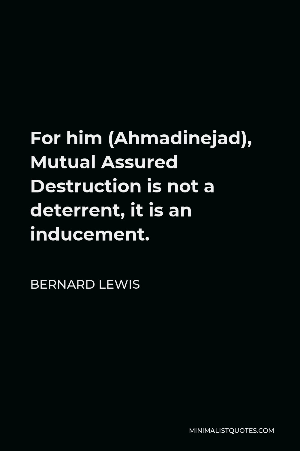Bernard Lewis Quote - For him (Ahmadinejad), Mutual Assured Destruction is not a deterrent, it is an inducement.