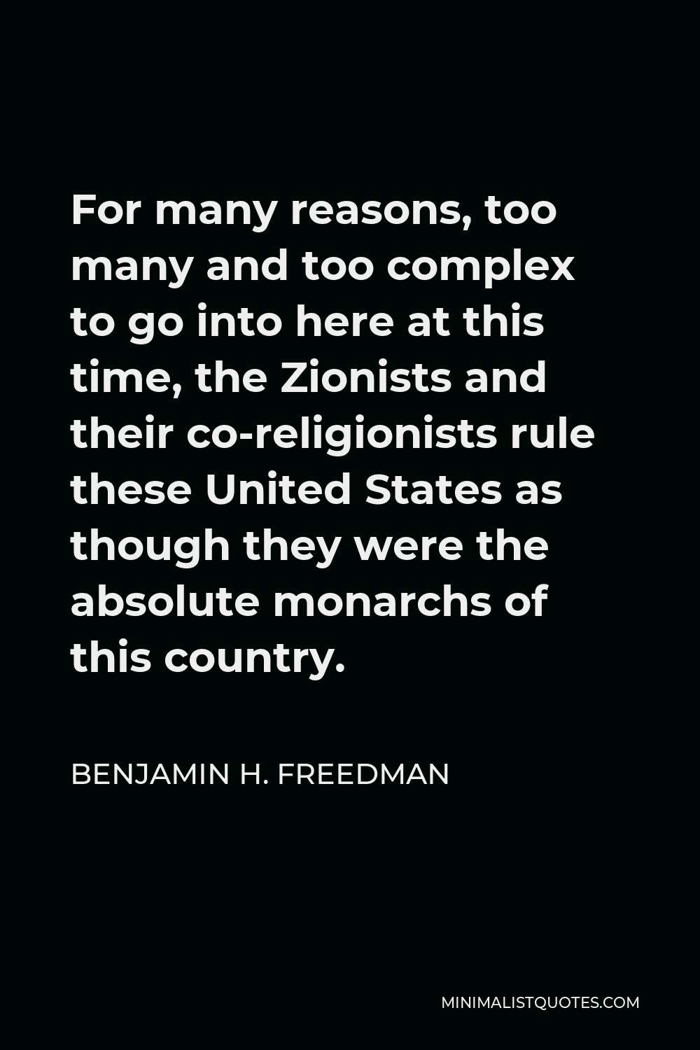 Benjamin H. Freedman Quote - For many reasons, too many and too complex to go into here at this time, the Zionists and their co-religionists rule these United States as though they were the absolute monarchs of this country.
