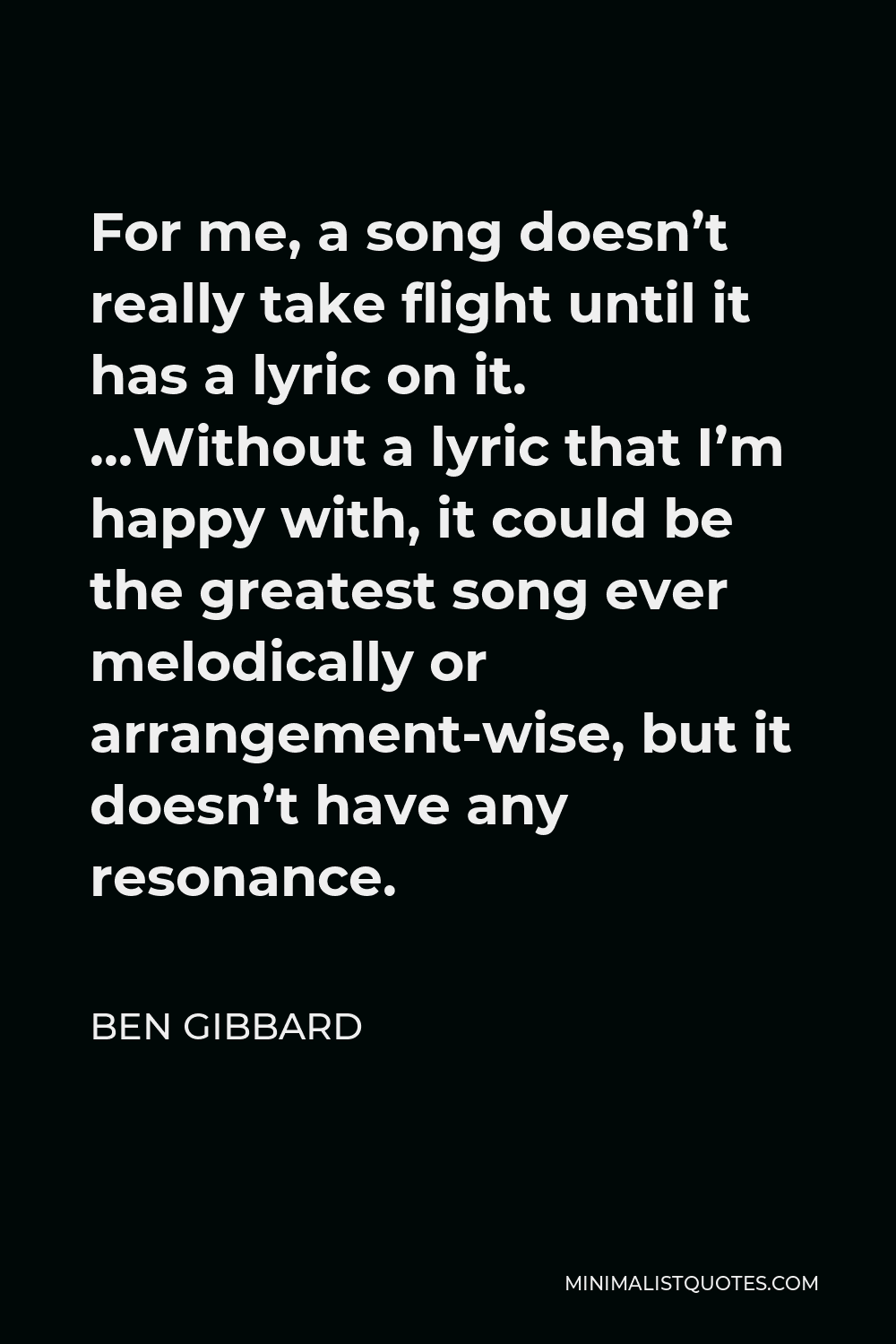 Ben Gibbard Quote - For me, a song doesn’t really take flight until it has a lyric on it. …Without a lyric that I’m happy with, it could be the greatest song ever melodically or arrangement-wise, but it doesn’t have any resonance.